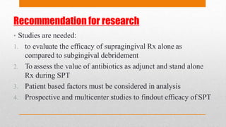 Recommendation for research
• Studies are needed:
1. to evaluate the efficacy of supragingival Rx alone as
compared to subgingival debridement
2. To assess the value of antibiotics as adjunct and stand alone
Rx during SPT
3. Patient based factors must be considered in analysis
4. Prospective and multicenter studies to findout efficacy of SPT
 