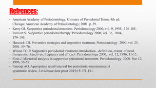 Refrences:
• American Academy of Periodontology. Glossary of Periodontal Terms. 4th ed.
Chicago: American Academy of Periodontology; 2001. p. 39.
• Kerry GJ. Supportive periodontal treatment. Periodontology 2000, vol. 9, 1995, 176-185.
• Renvert S. Supportive periodontal therapy. Periodontology 2000, vol. 36, 2004,
179–195.
• Hancock EB. Preventive strategies and supportive treatment. Periodontology 2000, vol. 25,
2001, 59–76.
• Wilson TG Jr. Supportive periodontal treatment introduction - definition, extent of need,
therapeutic objectives, frequency and efficacv. Periodontology 2000, vol. 12, 1996, 11-15.
• Slots J. Microbial analysis in supportive periodontal treatment. Periodontology 2000. Voz. 12,
1996, 56-59.
• Farooqi AO. Appropriate recall interval for periodontal maintenance:A
systematic review. J evid base dent pract 2015;15:171-181.
 