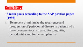 GoalsOf SPT
• 3 main goals according to the AAP position paper
(1998)
1. To prevent or minimize the recurrence and
progression of periodontal disease in patients who
have been previously treated for gingivitis,
periodontitis and for peri-implantitis.
 