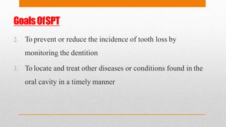 GoalsOfSPT
2. To prevent or reduce the incidence of tooth loss by
monitoring the dentition
3. To locate and treat other diseases or conditions found in the
oral cavity in a timely manner
 