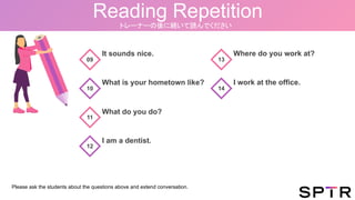 Reading Repetition
トレーナーの後に続いて読んでください
It sounds nice.
What is your hometown like?
What do you do?
09
10
11
12
I am a dentist.
Where do you work at?
I work at the office.
13
14
Please ask the students about the questions above and extend conversation.
 