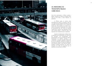 54                                                          55



     OS OPERADORES DO
     OS OPERADORES DO
     TRANSPORTE PÚBLICO
     TRANSPORTE PÚBLICO
     SOBRE RODAS
     SOBRE RODAS

     Como dito anteriormente, a SPTrans contrata e
     delega a operação do sistema de transporte sobre
     rodas em São Paulo a outras empresas, os
     operadores.

             A SPTrans capta as receitas totais
     arrecadadas pelo Sistema de Transporte, retém até
     3,5% desse valor para despesas decorrentes de suas
     atividades de gerenciamento, e faz um repasse de
     receita para cada operador, de acordo com o
     número de passageiros transportados. Esse modelo
     de remuneração tem sido motivo de grandes
     conflitos entre a SPTrans e seus operadores, já que,
     como veremos adiante, o cálculo do valor a ser
     repassado não é transparente para os operadores.

            Quando foi implementado o Bilhete Único,
     os operadores eram remunerados com valores fixos
     por passageiro (R$ 0,65/passageiro para
     permissionários). Em março de 2005,esse critério de
     remuneração foi alterado, passando a ser
     considerado o passageiro registrado, diferenciado
     por área de operação. Introduziu-se também um
     mecanismo de controle do número de integrações,
     sem acréscimo tarifário, como forma de manter o
     equilíbrio econômico-financeiro do sistema de
     transporte. Em 2005, foi repassado para as
     operadoras um total de R$ 2,8 bilhões.
 