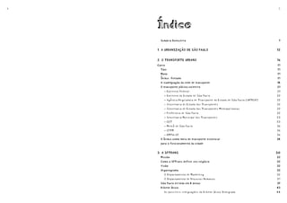 4                                                                               5




    Índice
      Sumário Executivo
      Sumário Executivo                                                         9
                                                                                9


    1. A URBANIZAÇÃO DE SÃO PAULO
    1. A URBANIZAÇÃO DE SÃO PAULO                                              12
                                                                               12


    2. O TRANSPORTE URBANO
    2. O TRANSPORTE URBANO                                                     16
                                                                               16
    Carro
    Carro                                                                      17
                                                                               17
      Táxi
      Táxi                                                                     17
                                                                               17
      Moto
      Moto                                                                     17
                                                                               17
      Ônibus fretado
      Ônibus fretado                                                           17
                                                                               17
      A inadequação da rede de transporte
      A inadequação da rede de transporte                                      18
                                                                               18
      O transporte público coletivo
      O transporte público coletivo                                            21
                                                                               21
        -   Governo Federal                                                    21
        -   Governo do Estado de São Paulo                                     22
        -   Agência Reguladora de Transporte do Estado de São Paulo (ARTESP)   22
        -   Secretaria de Estado dos Transportes                               22
        -   Secretaria de Estado dos Transportes Metropolitanos                22
        -   Prefeitura de São Paulo                                            22
        -   Secretaria Municipal dos Transportes                               23
        -   CET                                                                23
        - Metrô de São Paulo                                                   26
        - CPTM                                                                 26
        - EMTU-SP                                                              26
      O ônibus como meio de transporte essencial
      O ônibus como meio de transporte essencial                               28
                                                                               28
      para o funcionamento da cidade
      para o funcionamento da cidade


    3. A SPTRANS
    3. A SPTRANS                                                               30
                                                                               30
      Missão
      Missão                                                                   32
                                                                               32
      Como a SPTrans define seu negócio
      Como a SPTrans define seu negócio                                        32
                                                                               32
      Visão
      Visão                                                                    32
                                                                               32
      Organograma
      Organograma                                                              32
                                                                               32
         O Departamento de Marketing                                           32
         O Departamento de Recursos Humanos                                    37
      São Paulo dividida em 8 áreas
      São Paulo dividida em 8 áreas                                            39
                                                                               39
      Bilhete Único
      Bilhete Único                                                            43
                                                                               43
        As possíveis integrações do Bilhete Único Integrado                    44
 