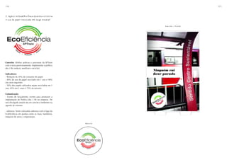 114                                                                                115



2. Ações de EcoEficiência (coleta seletiva
e uso do papel reciclado em larga escala)

                                                                Convite - Frente




Conceito: Alinhar práticas e processos da SPTrans
com o novo posicionamento. Implementar a política
dos 3 Rs (reduzir, reutilizar e reciclar).

Indicadores:
- Redução de 20% do consumo de papel.
- 80% de uso de papel reciclado em 1 ano e 90%
nos anos seguintes.
- 50% dos papéis utilizados sejam reciclados em 1
ano, 65% em 2 anos e 75% no terceiro.

Comunicação:
- Evento de lançamento: evento para promover a
implantação da Política dos 3 Rs na empresa. Ele
será divulgado através de um convite e lembretes na
agenda da intranet.

- adesivos: Serão colocados adesivos com o logo da
EcoEficiência em pontos como os lixos, banheiros,
máquina de xerox e impressoras.


                                                      Adesivo
 