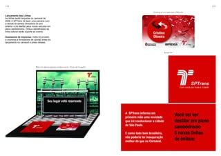 134                                                                                                                              135

                                                                                            Credencial enviada com o Mídia Kit
Lançamento das Linhas
As linhas serão lançadas no carnaval de
2008. A SPTrans irá fazer uma parceria com
a escola de samba vencedora do ano
anterior e irá desfilar seus novos veículos em
pleno sambódromo. Ônibus identificados da
linha cultural darão suporte ao evento.

Assessoria de imprensa: midia kit enviado
a imprensa e formadores de opinião antes do
lançamento no carnaval e press release.



                                                                                                        Broadside




                               Mídia Kit aberto (ponto tridimensional, feito em kirigami)
 