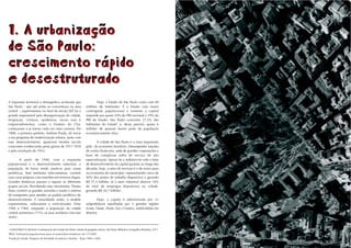 13




1. A urbanização
de São Paulo:
crescimento rápido
e desestruturado
A expansão territorial e demográfica acelerada que                              Hoje, o Estado de São Paulo conta com 40
São Paulo - que até então se concentrava na área                         milhões de habitantes. É o Estado com maior
central -, experimentou no final do século XIX foi a                     contingente populacional e somente a capital
grande responsável pela desorganização da cidade.                        responde por quase 10% do PIB nacional e 29% do
Imigração, cortiços, epidemias, novas ruas e                             PIB do Estado. São Paulo concentra 27,5% dos
empreendimentos, como o Viaduto do Chá,                                  habitantes do Estado2 e, dessa parcela, quase 6
começaram a se tornar cada vez mais comuns. Em                           milhões de pessoas fazem parte da população
1900, o primeiro prefeito, Antônio Prado, dá início                      economicamente ativa.
a um programa de modernização urbana. Junto com
esse desenvolvimento, aparecem tensões sociais                                  A cidade de São Paulo é o mais importante
crescentes evidenciadas pelas greves de 1917-1918                        pólo da economia brasileira. Desempenha funções
e pela revolução de 1924.                                                de centro financeiro, sede de grandes corporações e
                                                                         base de complexas redes de serviço de alta
         A partir de 1940, com a expansão                                especialização. Apesar de a indústria ter sido o fator
populacional e o desenvolvimento industrial, a                           de desenvolvimento da capital paulista ao longo das
população de baixa renda muda-se para zonas                              décadas, hoje, o setor de serviços é o de maior peso
periféricas. Sem nenhuma infra-estrutura, constrói                       na economia do município, representando cerca de
suas casas próprias com mutirões em terrenos ilegais.                    40% dos postos de trabalho disponíveis e gerando
Grandes distâncias passam a separar os diferentes                        R$ 51,5 bilhões. Já o setor industrial absorve 16%
grupos sociais. Percebendo esse movimento, Prestes                       do total de empregos disponíveis na cidade,
Maia constrói as grandes avenidas e muda o sistema                       gerando R$ 36,7 bilhões3.
de transportes para atender ao padrão periférico de
desenvolvimento. É consolidado então, o modelo                                    Hoje, a capital é administrada por 31
expansionista, rodoviarista e verticalizador. Entre                      subprefeituras espalhadas por 5 grandes regiões
1940 e 1960, enquanto a população da cidade                              (Leste, Oeste, Norte, Sul e Centro), subdivididas em
central aumentava 171%, os seus arredores cresciam                       distritos.
364%1.


1
    LANGENBUCH, Richard. A estruturação da Grande São Paulo: estudo da geografia urbana. São Paulo: Biblioteca Geográfica Brasileira, 1971.
IBGE. Estimativas populacionais para os municípios brasileiros em 1/7/2005.
2



Fundação Seade. Pesquisa da Atividade Econômica Paulista - Paep 1996 e 2001.
3
 