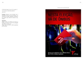 148                                                                                  149




                                                 Prancha-conceito da Tarifa Cidadã

4. Tarifa Cidadã nos dias de eleições e
aniversário de São Paulo (25 de
janeiro)

Conceito: Incentivar o uso do ônibus com a
gratuidade da tarifa em dias de eleições e no
aniversário da cidade, ampliando a experiência
do consumo para além do percurso casa-
trabalho.

Indicadores:
Atingir o índice de satisfação em relação ao
benefício de 70% em 1 ano, 75% no segundo
ano e 80% no terceiro ano.
Atingir índice de 80% de mídia espontânea
positiva gerada.
 