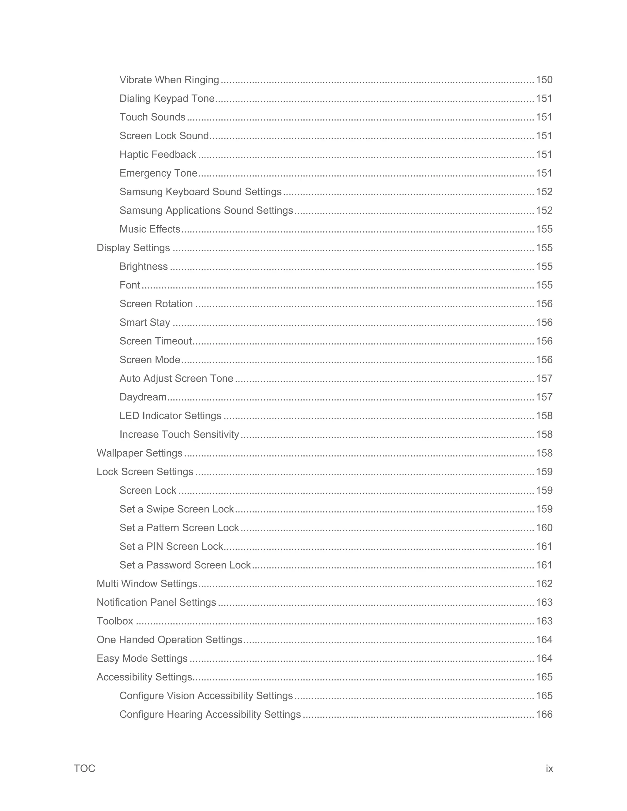 TOC ix
Vibrate When Ringing...............................................................................................................150
Dialing Keypad Tone.................................................................................................................151
Touch Sounds...........................................................................................................................151
Screen Lock Sound...................................................................................................................151
Haptic Feedback .......................................................................................................................151
Emergency Tone.......................................................................................................................151
Samsung Keyboard Sound Settings.........................................................................................152
Samsung Applications Sound Settings.....................................................................................152
Music Effects.............................................................................................................................155
Display Settings ................................................................................................................................155
Brightness .................................................................................................................................155
Font...........................................................................................................................................155
Screen Rotation ........................................................................................................................156
Smart Stay ................................................................................................................................156
Screen Timeout.........................................................................................................................156
Screen Mode.............................................................................................................................156
Auto Adjust Screen Tone..........................................................................................................157
Daydream..................................................................................................................................157
LED Indicator Settings ..............................................................................................................158
Increase Touch Sensitivity........................................................................................................158
Wallpaper Settings............................................................................................................................158
Lock Screen Settings ........................................................................................................................159
Screen Lock ..............................................................................................................................159
Set a Swipe Screen Lock..........................................................................................................159
Set a Pattern Screen Lock........................................................................................................160
Set a PIN Screen Lock..............................................................................................................161
Set a Password Screen Lock....................................................................................................161
Multi Window Settings.......................................................................................................................162
Notification Panel Settings................................................................................................................163
Toolbox .............................................................................................................................................163
One Handed Operation Settings.......................................................................................................164
Easy Mode Settings ..........................................................................................................................164
Accessibility Settings.........................................................................................................................165
Configure Vision Accessibility Settings.....................................................................................165
Configure Hearing Accessibility Settings..................................................................................166
 