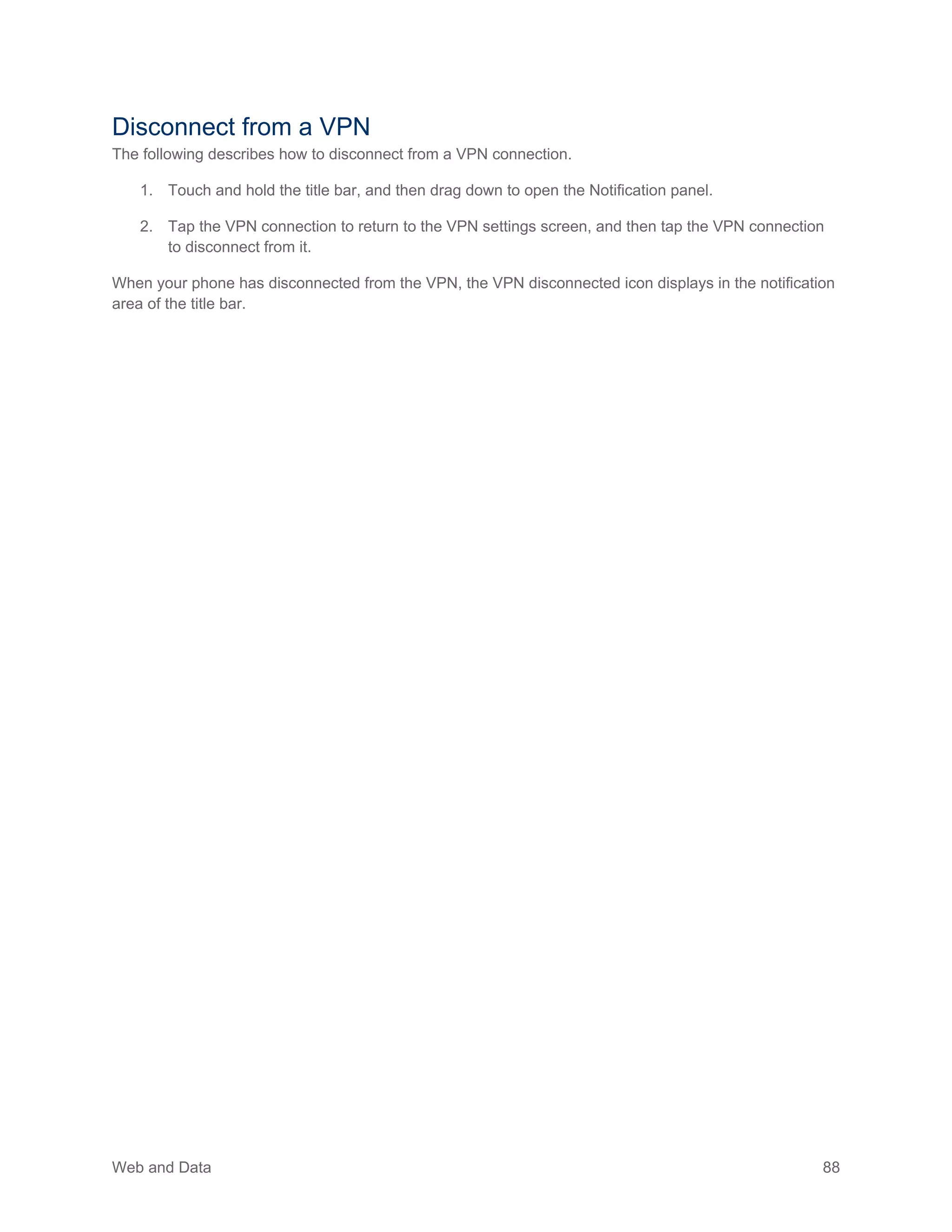 Web and Data 88
Disconnect from a VPN
The following describes how to disconnect from a VPN connection.
1. Touch and hold the title bar, and then drag down to open the Notification panel.
2. Tap the VPN connection to return to the VPN settings screen, and then tap the VPN connection
to disconnect from it.
When your phone has disconnected from the VPN, the VPN disconnected icon displays in the notification
area of the title bar.
 