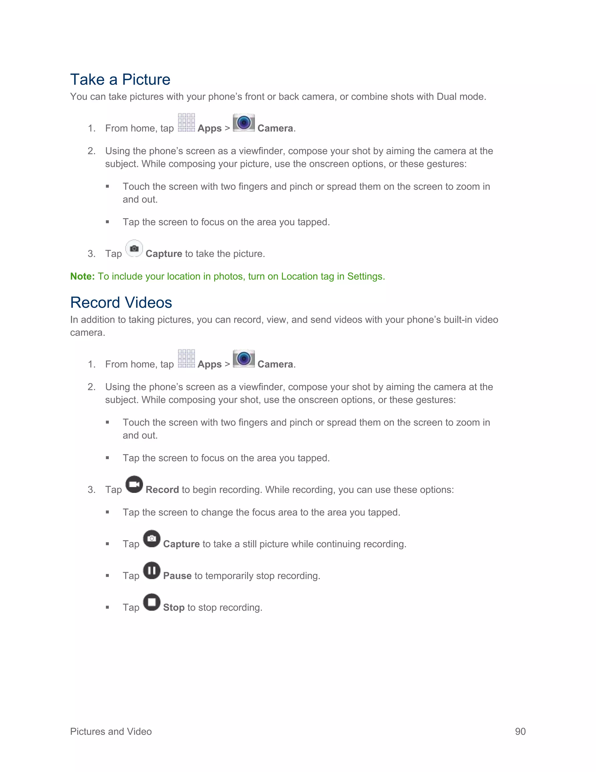 Pictures and Video 90
Take a Picture
You can take pictures with your phone’s front or back camera, or combine shots with Dual mode.
1. From home, tap Apps > Camera.
2. Using the phone’s screen as a viewfinder, compose your shot by aiming the camera at the
subject. While composing your picture, use the onscreen options, or these gestures:
 Touch the screen with two fingers and pinch or spread them on the screen to zoom in
and out.
 Tap the screen to focus on the area you tapped.
3. Tap Capture to take the picture.
Note: To include your location in photos, turn on Location tag in Settings.
Record Videos
In addition to taking pictures, you can record, view, and send videos with your phone’s built-in video
camera.
From home, tap Apps > Camera.1.
Using the phone’s screen as a viewfinder, compose your shot by aiming the camera at the2.
subject. While composing your shot, use the onscreen options, or these gestures:
 Touch the screen with two fingers and pinch or spread them on the screen to zoom in
and out.
 Tap the screen to focus on the area you tapped.
Tap Record to begin recording. While recording, you can use these options:3.
 Tap the screen to change the focus area to the area you tapped.
 Tap Capture to take a still picture while continuing recording.
 Tap Pause to temporarily stop recording.
 Tap Stop to stop recording.
 