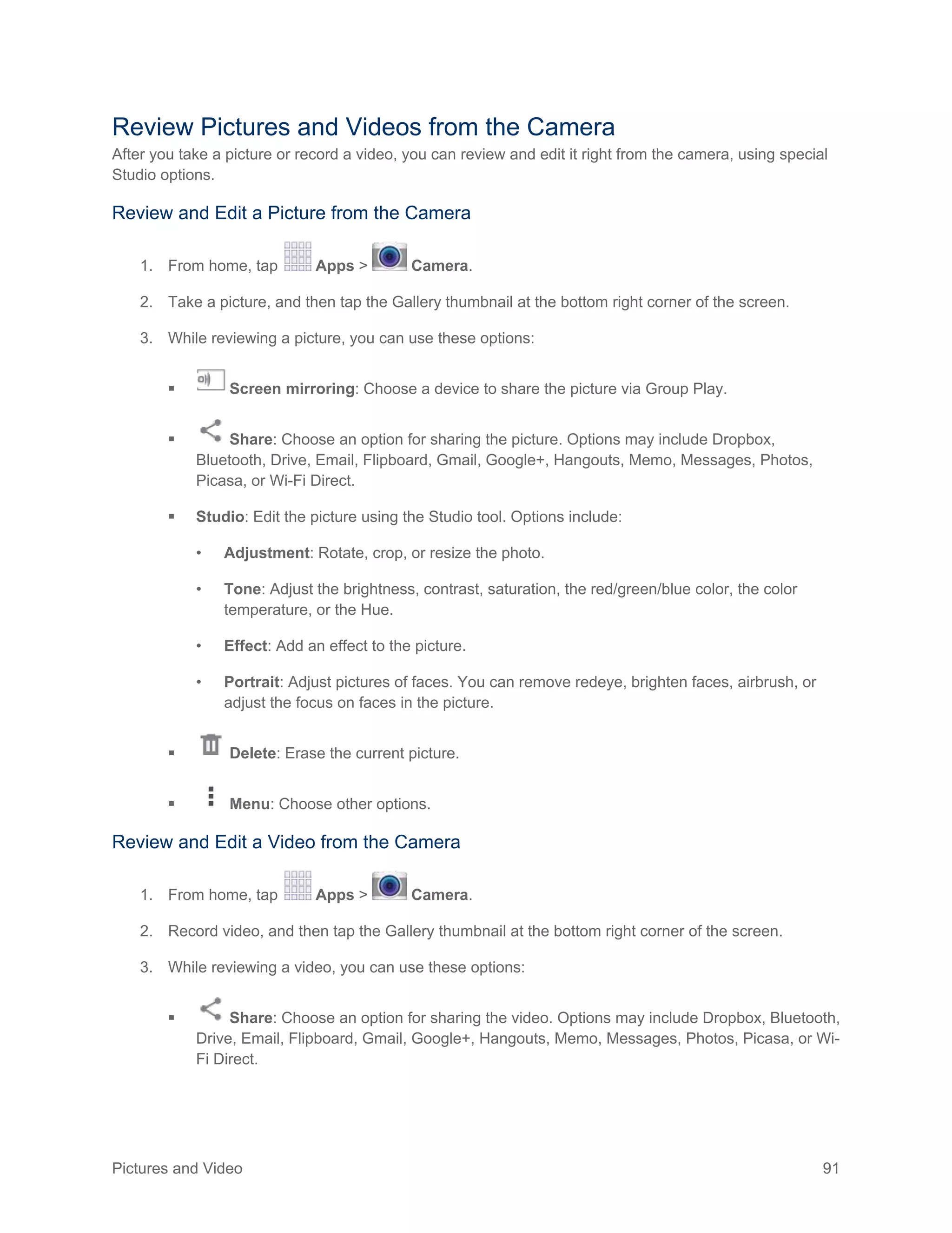 Pictures and Video 91
Review Pictures and Videos from the Camera
After you take a picture or record a video, you can review and edit it right from the camera, using special
Studio options.
Review and Edit a Picture from the Camera
1. From home, tap Apps > Camera.
2. Take a picture, and then tap the Gallery thumbnail at the bottom right corner of the screen.
3. While reviewing a picture, you can use these options:
 Screen mirroring: Choose a device to share the picture via Group Play.
 Share: Choose an option for sharing the picture. Options may include Dropbox,
Bluetooth, Drive, Email, Flipboard, Gmail, Google+, Hangouts, Memo, Messages, Photos,
Picasa, or Wi-Fi Direct.
 Studio: Edit the picture using the Studio tool. Options include:
• Adjustment: Rotate, crop, or resize the photo.
• Tone: Adjust the brightness, contrast, saturation, the red/green/blue color, the color
temperature, or the Hue.
• Effect: Add an effect to the picture.
• Portrait: Adjust pictures of faces. You can remove redeye, brighten faces, airbrush, or
adjust the focus on faces in the picture.
 Delete: Erase the current picture.
 Menu: Choose other options.
Review and Edit a Video from the Camera
1. From home, tap Apps > Camera.
2. Record video, and then tap the Gallery thumbnail at the bottom right corner of the screen.
3. While reviewing a video, you can use these options:
 Share: Choose an option for sharing the video. Options may include Dropbox, Bluetooth,
Drive, Email, Flipboard, Gmail, Google+, Hangouts, Memo, Messages, Photos, Picasa, or Wi-
Fi Direct.
 