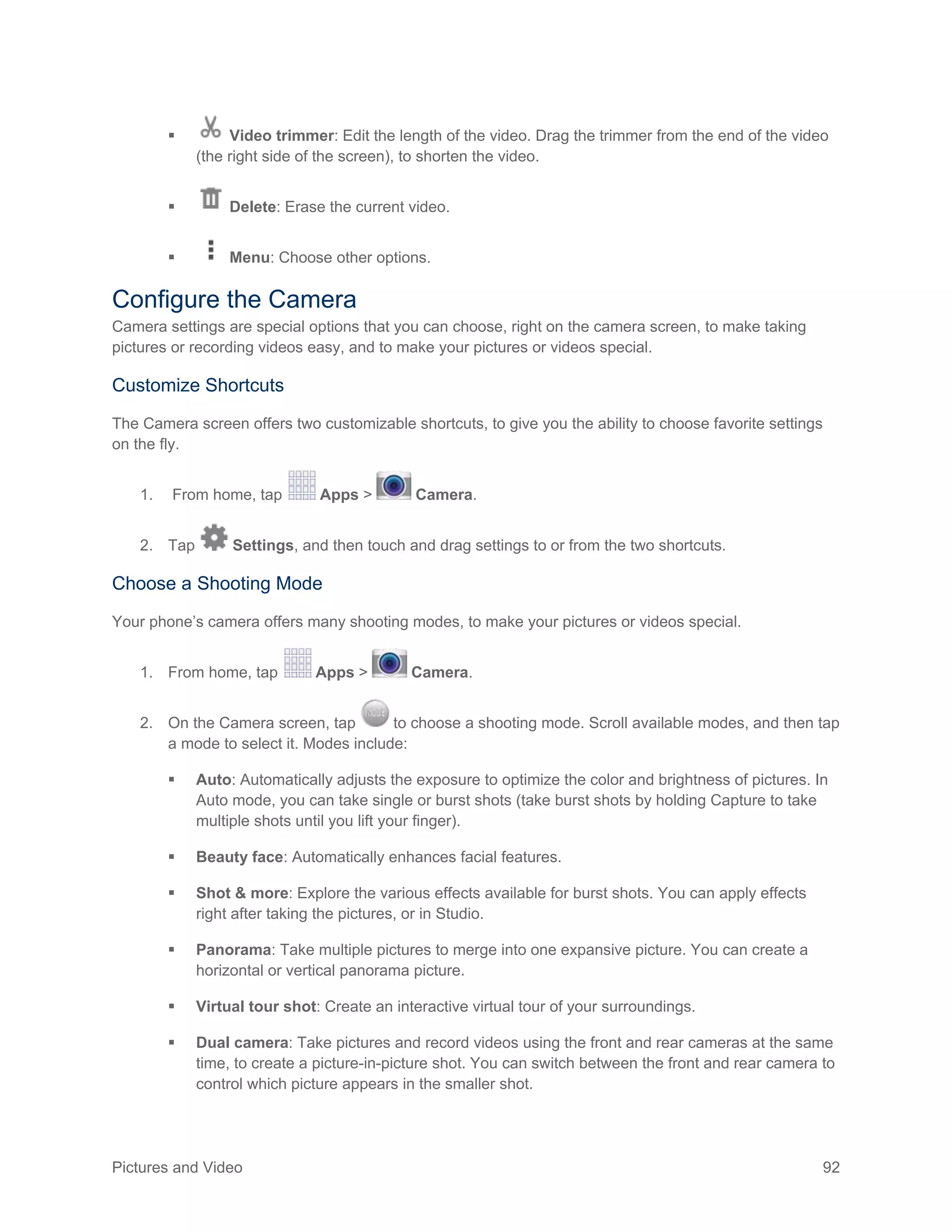 Pictures and Video 92
 Video trimmer: Edit the length of the video. Drag the trimmer from the end of the video
(the right side of the screen), to shorten the video.
 Delete: Erase the current video.
 Menu: Choose other options.
Configure the Camera
Camera settings are special options that you can choose, right on the camera screen, to make taking
pictures or recording videos easy, and to make your pictures or videos special.
Customize Shortcuts
The Camera screen offers two customizable shortcuts, to give you the ability to choose favorite settings
on the fly.
1. From home, tap Apps > Camera.
2. Tap Settings, and then touch and drag settings to or from the two shortcuts.
Choose a Shooting Mode
Your phone’s camera offers many shooting modes, to make your pictures or videos special.
1. From home, tap Apps > Camera.
2. On the Camera screen, tap to choose a shooting mode. Scroll available modes, and then tap
a mode to select it. Modes include:
 Auto: Automatically adjusts the exposure to optimize the color and brightness of pictures. In
Auto mode, you can take single or burst shots (take burst shots by holding Capture to take
multiple shots until you lift your finger).
 Beauty face: Automatically enhances facial features.
 Shot & more: Explore the various effects available for burst shots. You can apply effects
right after taking the pictures, or in Studio.
 Panorama: Take multiple pictures to merge into one expansive picture. You can create a
horizontal or vertical panorama picture.
 Virtual tour shot: Create an interactive virtual tour of your surroundings.
 Dual camera: Take pictures and record videos using the front and rear cameras at the same
time, to create a picture-in-picture shot. You can switch between the front and rear camera to
control which picture appears in the smaller shot.
 
