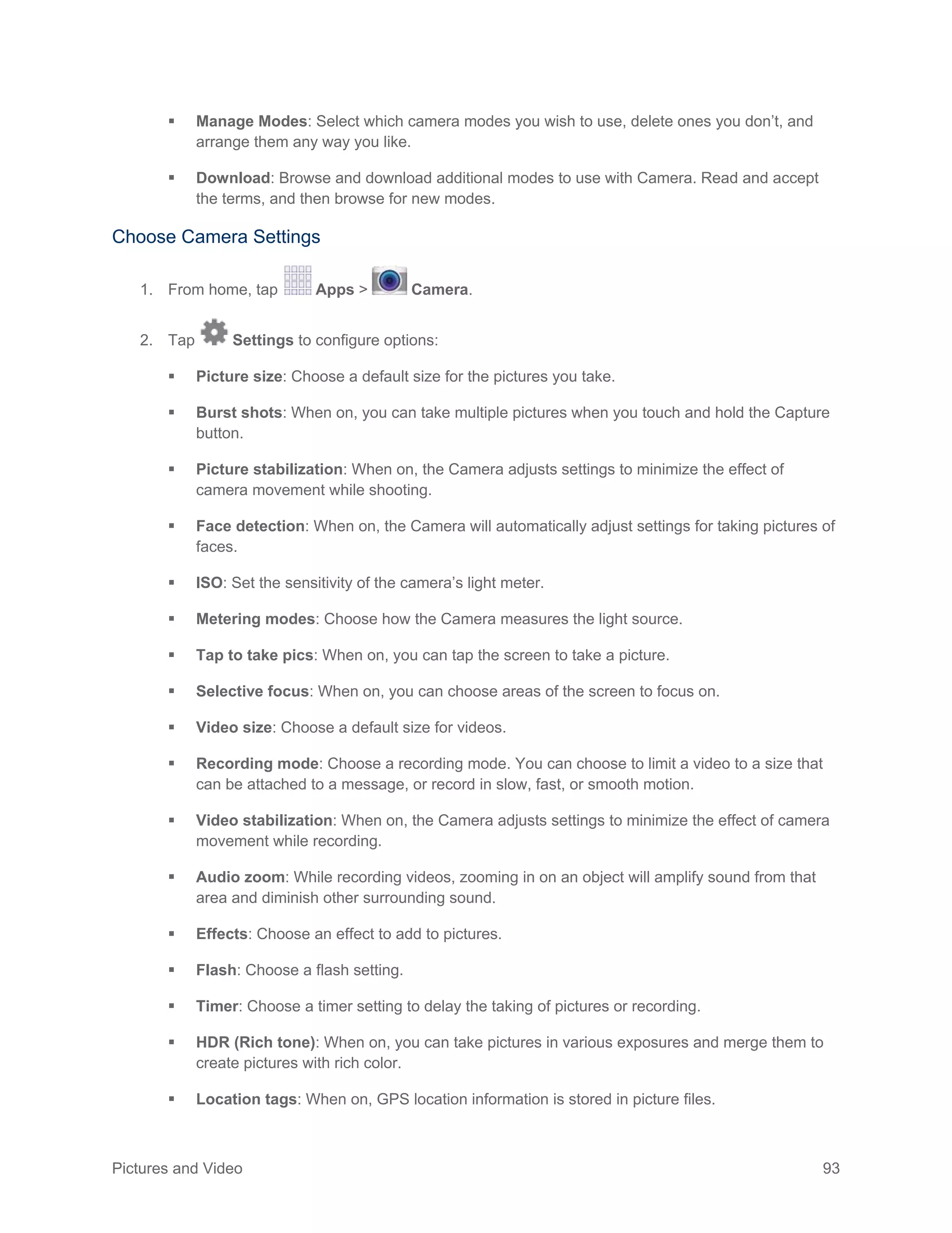 Pictures and Video 93
 Manage Modes: Select which camera modes you wish to use, delete ones you don’t, and
arrange them any way you like.
 Download: Browse and download additional modes to use with Camera. Read and accept
the terms, and then browse for new modes.
Choose Camera Settings
1. From home, tap Apps > Camera.
2. Tap Settings to configure options:
 Picture size: Choose a default size for the pictures you take.
 Burst shots: When on, you can take multiple pictures when you touch and hold the Capture
button.
 Picture stabilization: When on, the Camera adjusts settings to minimize the effect of
camera movement while shooting.
 Face detection: When on, the Camera will automatically adjust settings for taking pictures of
faces.
 ISO: Set the sensitivity of the camera’s light meter.
 Metering modes: Choose how the Camera measures the light source.
 Tap to take pics: When on, you can tap the screen to take a picture.
 Selective focus: When on, you can choose areas of the screen to focus on.
 Video size: Choose a default size for videos.
 Recording mode: Choose a recording mode. You can choose to limit a video to a size that
can be attached to a message, or record in slow, fast, or smooth motion.
 Video stabilization: When on, the Camera adjusts settings to minimize the effect of camera
movement while recording.
 Audio zoom: While recording videos, zooming in on an object will amplify sound from that
area and diminish other surrounding sound.
 Effects: Choose an effect to add to pictures.
 Flash: Choose a flash setting.
 Timer: Choose a timer setting to delay the taking of pictures or recording.
 HDR (Rich tone): When on, you can take pictures in various exposures and merge them to
create pictures with rich color.
 Location tags: When on, GPS location information is stored in picture files.
 