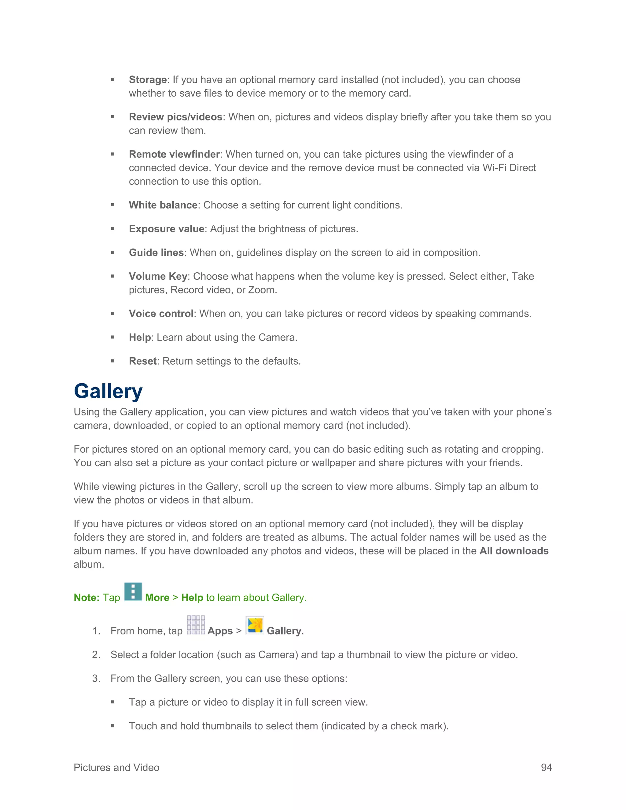 Pictures and Video 94
 Storage: If you have an optional memory card installed (not included), you can choose
whether to save files to device memory or to the memory card.
 Review pics/videos: When on, pictures and videos display briefly after you take them so you
can review them.
 Remote viewfinder: When turned on, you can take pictures using the viewfinder of a
connected device. Your device and the remove device must be connected via Wi-Fi Direct
connection to use this option.
 White balance: Choose a setting for current light conditions.
 Exposure value: Adjust the brightness of pictures.
 Guide lines: When on, guidelines display on the screen to aid in composition.
 Volume Key: Choose what happens when the volume key is pressed. Select either, Take
pictures, Record video, or Zoom.
 Voice control: When on, you can take pictures or record videos by speaking commands.
 Help: Learn about using the Camera.
 Reset: Return settings to the defaults.
Gallery
Using the Gallery application, you can view pictures and watch videos that you’ve taken with your phone’s
camera, downloaded, or copied to an optional memory card (not included).
For pictures stored on an optional memory card, you can do basic editing such as rotating and cropping.
You can also set a picture as your contact picture or wallpaper and share pictures with your friends.
While viewing pictures in the Gallery, scroll up the screen to view more albums. Simply tap an album to
view the photos or videos in that album.
If you have pictures or videos stored on an optional memory card (not included), they will be display
folders they are stored in, and folders are treated as albums. The actual folder names will be used as the
album names. If you have downloaded any photos and videos, these will be placed in the All downloads
album.
Note: Tap More > Help to learn about Gallery.
1. From home, tap Apps > Gallery.
2. Select a folder location (such as Camera) and tap a thumbnail to view the picture or video.
3. From the Gallery screen, you can use these options:
 Tap a picture or video to display it in full screen view.
 Touch and hold thumbnails to select them (indicated by a check mark).
 