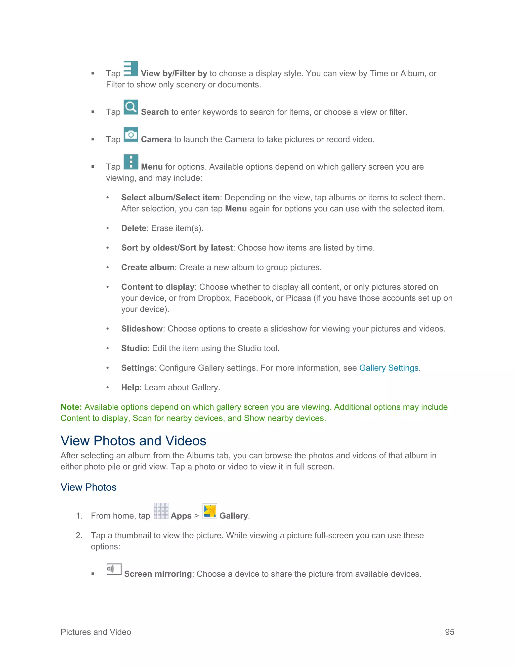 Pictures and Video 95
 Tap View by/Filter by to choose a display style. You can view by Time or Album, or
Filter to show only scenery or documents.
 Tap Search to enter keywords to search for items, or choose a view or filter.
 Tap Camera to launch the Camera to take pictures or record video.
 Tap Menu for options. Available options depend on which gallery screen you are
viewing, and may include:
• Select album/Select item: Depending on the view, tap albums or items to select them.
After selection, you can tap Menu again for options you can use with the selected item.
• Delete: Erase item(s).
• Sort by oldest/Sort by latest: Choose how items are listed by time.
• Create album: Create a new album to group pictures.
• Content to display: Choose whether to display all content, or only pictures stored on
your device, or from Dropbox, Facebook, or Picasa (if you have those accounts set up on
your device).
• Slideshow: Choose options to create a slideshow for viewing your pictures and videos.
• Studio: Edit the item using the Studio tool.
• Settings: Configure Gallery settings. For more information, see Gallery Settings.
• Help: Learn about Gallery.
Note: Available options depend on which gallery screen you are viewing. Additional options may include
Content to display, Scan for nearby devices, and Show nearby devices.
View Photos and Videos
After selecting an album from the Albums tab, you can browse the photos and videos of that album in
either photo pile or grid view. Tap a photo or video to view it in full screen.
View Photos
1. From home, tap Apps > Gallery.
2. Tap a thumbnail to view the picture. While viewing a picture full-screen you can use these
options:
 Screen mirroring: Choose a device to share the picture from available devices.
 