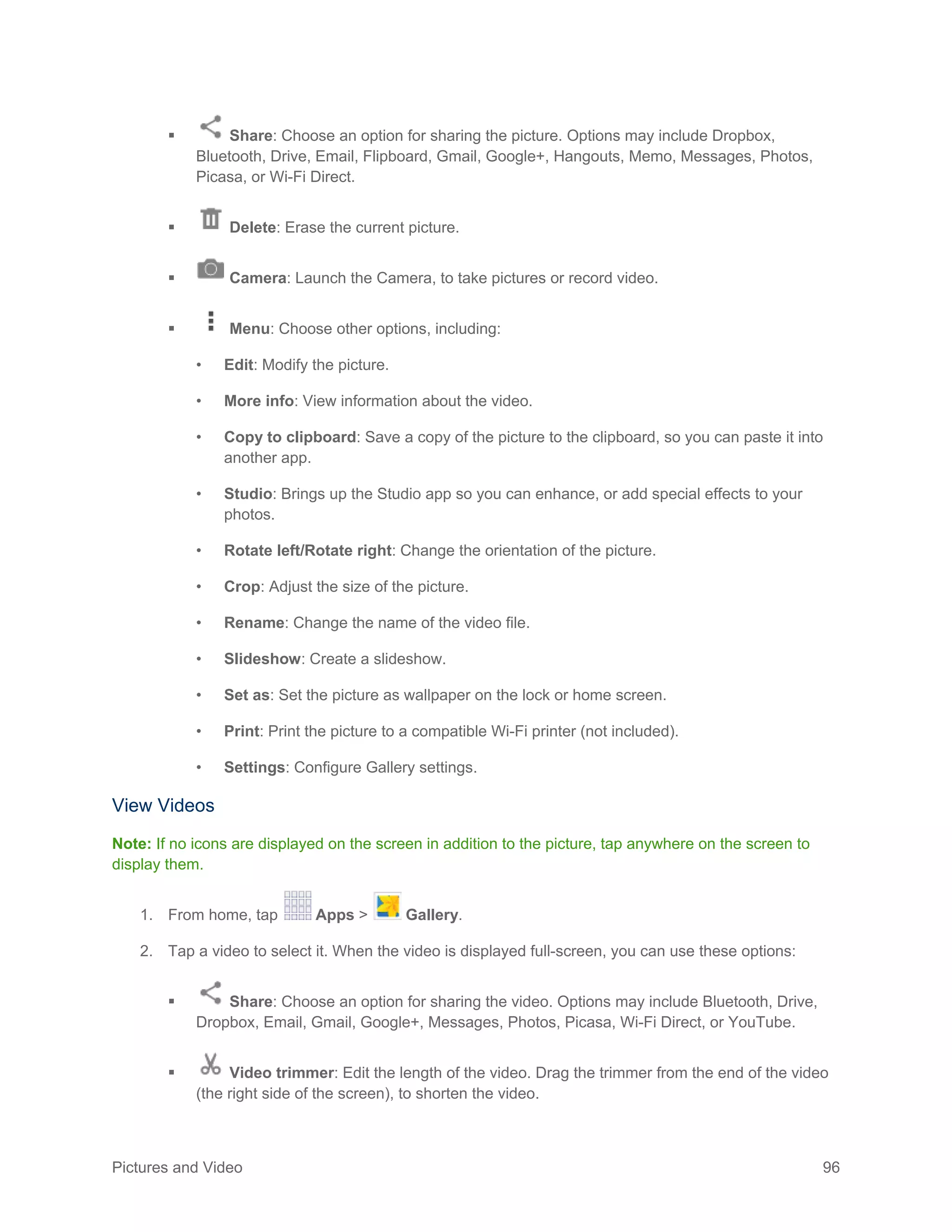 Pictures and Video 96
 Share: Choose an option for sharing the picture. Options may include Dropbox,
Bluetooth, Drive, Email, Flipboard, Gmail, Google+, Hangouts, Memo, Messages, Photos,
Picasa, or Wi-Fi Direct.
 Delete: Erase the current picture.
 Camera: Launch the Camera, to take pictures or record video.
 Menu: Choose other options, including:
• Edit: Modify the picture.
• More info: View information about the video.
• Copy to clipboard: Save a copy of the picture to the clipboard, so you can paste it into
another app.
• Studio: Brings up the Studio app so you can enhance, or add special effects to your
photos.
• Rotate left/Rotate right: Change the orientation of the picture.
• Crop: Adjust the size of the picture.
• Rename: Change the name of the video file.
• Slideshow: Create a slideshow.
• Set as: Set the picture as wallpaper on the lock or home screen.
• Print: Print the picture to a compatible Wi-Fi printer (not included).
• Settings: Configure Gallery settings.
View Videos
Note: If no icons are displayed on the screen in addition to the picture, tap anywhere on the screen to
display them.
1. From home, tap Apps > Gallery.
2. Tap a video to select it. When the video is displayed full-screen, you can use these options:
 Share: Choose an option for sharing the video. Options may include Bluetooth, Drive,
Dropbox, Email, Gmail, Google+, Messages, Photos, Picasa, Wi-Fi Direct, or YouTube.
 Video trimmer: Edit the length of the video. Drag the trimmer from the end of the video
(the right side of the screen), to shorten the video.
 