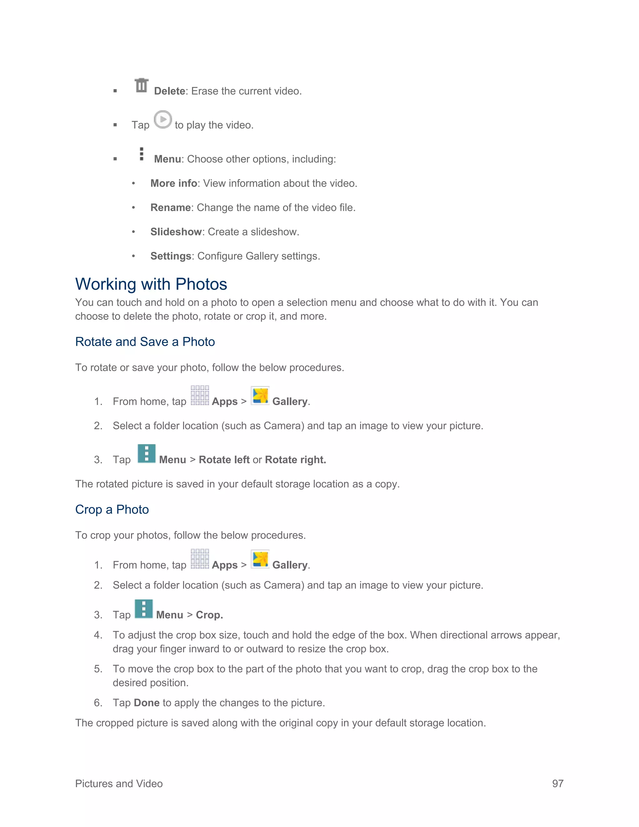 Pictures and Video 97
 Delete: Erase the current video.
 Tap to play the video.
 Menu: Choose other options, including:
• More info: View information about the video.
• Rename: Change the name of the video file.
• Slideshow: Create a slideshow.
• Settings: Configure Gallery settings.
Working with Photos
You can touch and hold on a photo to open a selection menu and choose what to do with it. You can
choose to delete the photo, rotate or crop it, and more.
Rotate and Save a Photo
To rotate or save your photo, follow the below procedures.
1. From home, tap Apps > Gallery.
2. Select a folder location (such as Camera) and tap an image to view your picture.
3. Tap Menu > Rotate left or Rotate right.
The rotated picture is saved in your default storage location as a copy.
Crop a Photo
To crop your photos, follow the below procedures.
1. From home, tap Apps > Gallery.
2. Select a folder location (such as Camera) and tap an image to view your picture.
3. Tap Menu > Crop.
4. To adjust the crop box size, touch and hold the edge of the box. When directional arrows appear,
drag your finger inward to or outward to resize the crop box.
5. To move the crop box to the part of the photo that you want to crop, drag the crop box to the
desired position.
6. Tap Done to apply the changes to the picture.
The cropped picture is saved along with the original copy in your default storage location.
 