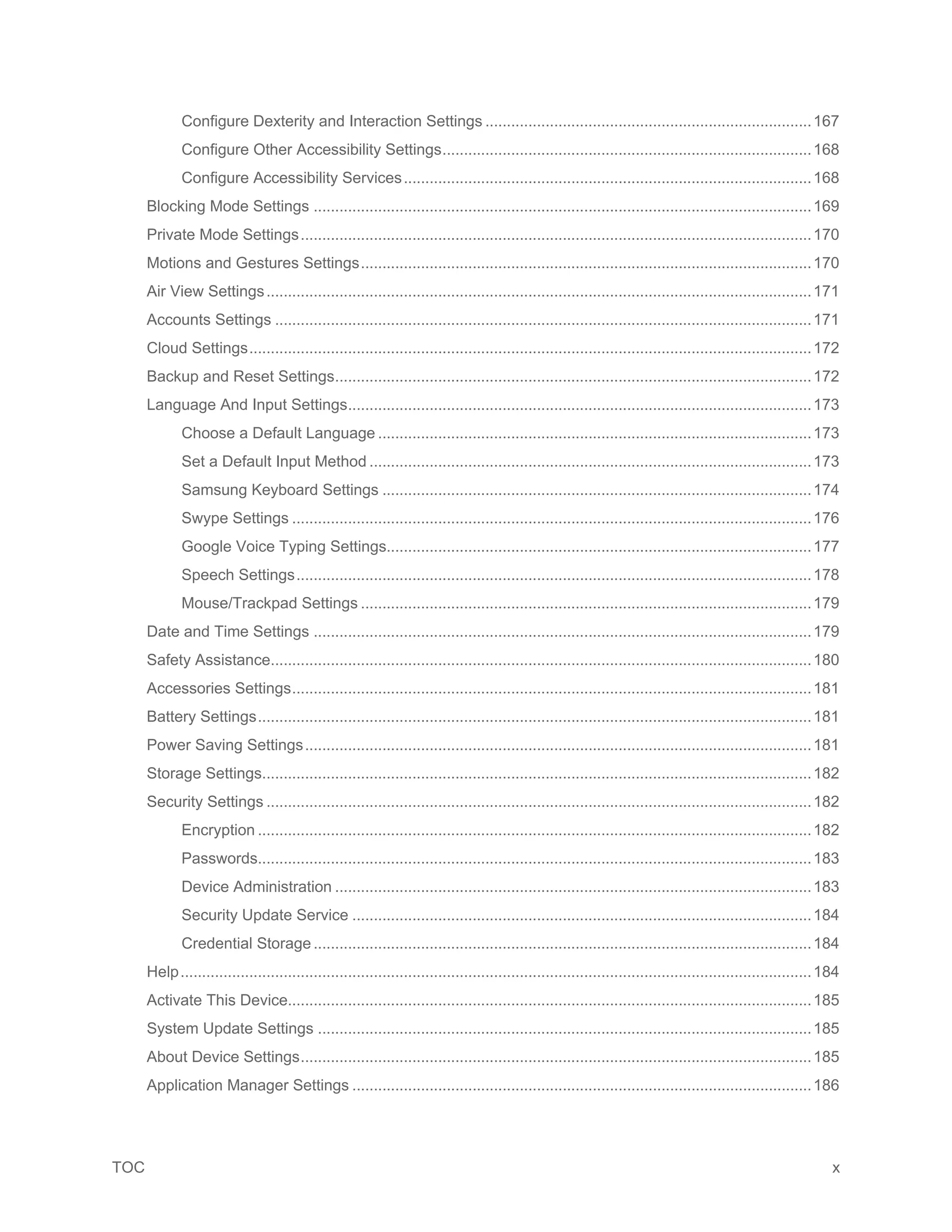 TOC x
Configure Dexterity and Interaction Settings ............................................................................167
Configure Other Accessibility Settings......................................................................................168
Configure Accessibility Services...............................................................................................168
Blocking Mode Settings ....................................................................................................................169
Private Mode Settings.......................................................................................................................170
Motions and Gestures Settings.........................................................................................................170
Air View Settings...............................................................................................................................171
Accounts Settings .............................................................................................................................171
Cloud Settings...................................................................................................................................172
Backup and Reset Settings...............................................................................................................172
Language And Input Settings............................................................................................................173
Choose a Default Language .....................................................................................................173
Set a Default Input Method .......................................................................................................173
Samsung Keyboard Settings ....................................................................................................174
Swype Settings .........................................................................................................................176
Google Voice Typing Settings...................................................................................................177
Speech Settings........................................................................................................................178
Mouse/Trackpad Settings .........................................................................................................179
Date and Time Settings ....................................................................................................................179
Safety Assistance..............................................................................................................................180
Accessories Settings.........................................................................................................................181
Battery Settings.................................................................................................................................181
Power Saving Settings......................................................................................................................181
Storage Settings................................................................................................................................182
Security Settings ...............................................................................................................................182
Encryption .................................................................................................................................182
Passwords.................................................................................................................................183
Device Administration ...............................................................................................................183
Security Update Service ...........................................................................................................184
Credential Storage....................................................................................................................184
Help...................................................................................................................................................184
Activate This Device..........................................................................................................................185
System Update Settings ...................................................................................................................185
About Device Settings.......................................................................................................................185
Application Manager Settings ...........................................................................................................186
 