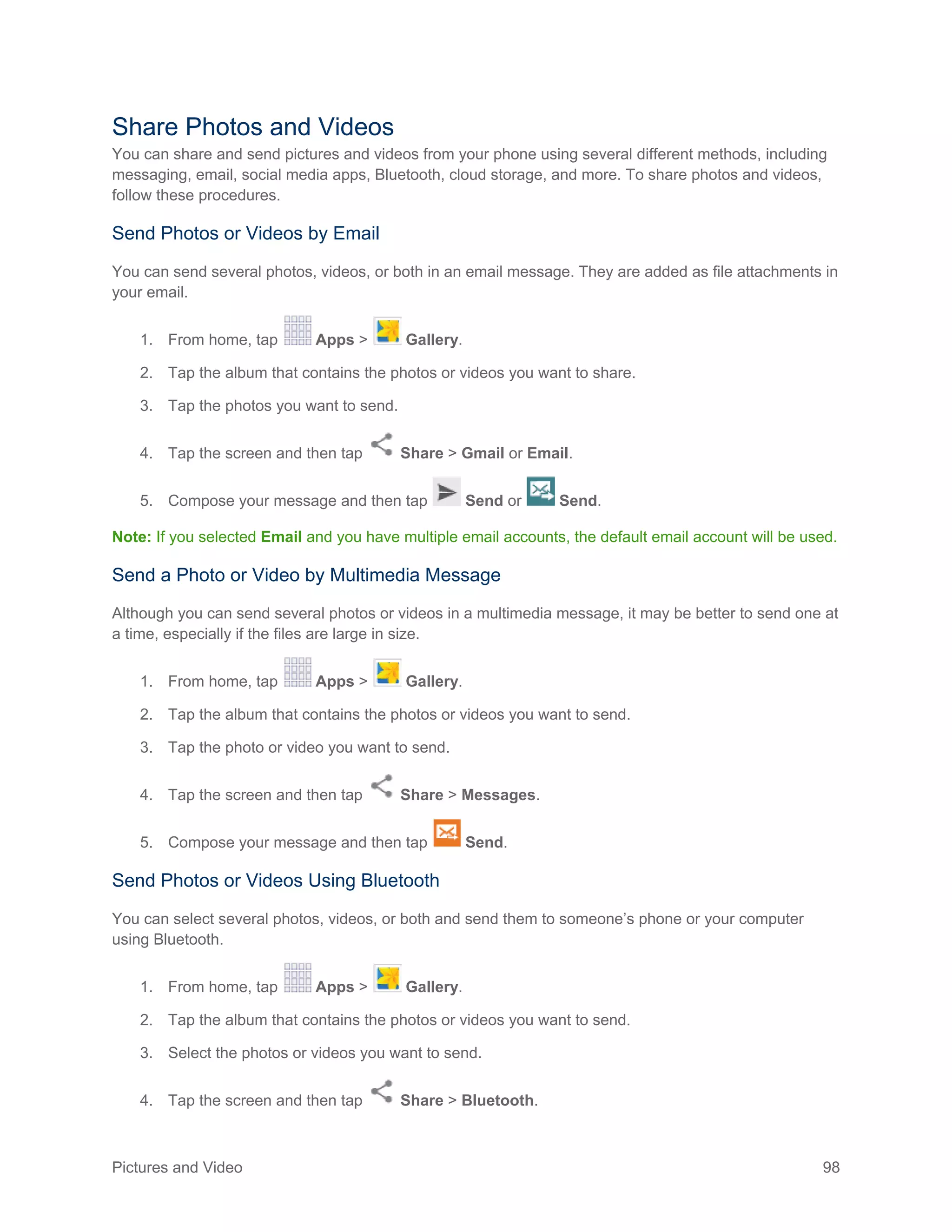 Pictures and Video 98
Share Photos and Videos
You can share and send pictures and videos from your phone using several different methods, including
messaging, email, social media apps, Bluetooth, cloud storage, and more. To share photos and videos,
follow these procedures.
Send Photos or Videos by Email
You can send several photos, videos, or both in an email message. They are added as file attachments in
your email.
1. From home, tap Apps > Gallery.
2. Tap the album that contains the photos or videos you want to share.
3. Tap the photos you want to send.
4. Tap the screen and then tap Share > Gmail or Email.
5. Compose your message and then tap Send or Send.
Note: If you selected Email and you have multiple email accounts, the default email account will be used.
Send a Photo or Video by Multimedia Message
Although you can send several photos or videos in a multimedia message, it may be better to send one at
a time, especially if the files are large in size.
1. From home, tap Apps > Gallery.
2. Tap the album that contains the photos or videos you want to send.
3. Tap the photo or video you want to send.
4. Tap the screen and then tap Share > Messages.
5. Compose your message and then tap Send.
Send Photos or Videos Using Bluetooth
You can select several photos, videos, or both and send them to someone’s phone or your computer
using Bluetooth.
1. From home, tap Apps > Gallery.
2. Tap the album that contains the photos or videos you want to send.
3. Select the photos or videos you want to send.
4. Tap the screen and then tap Share > Bluetooth.
 