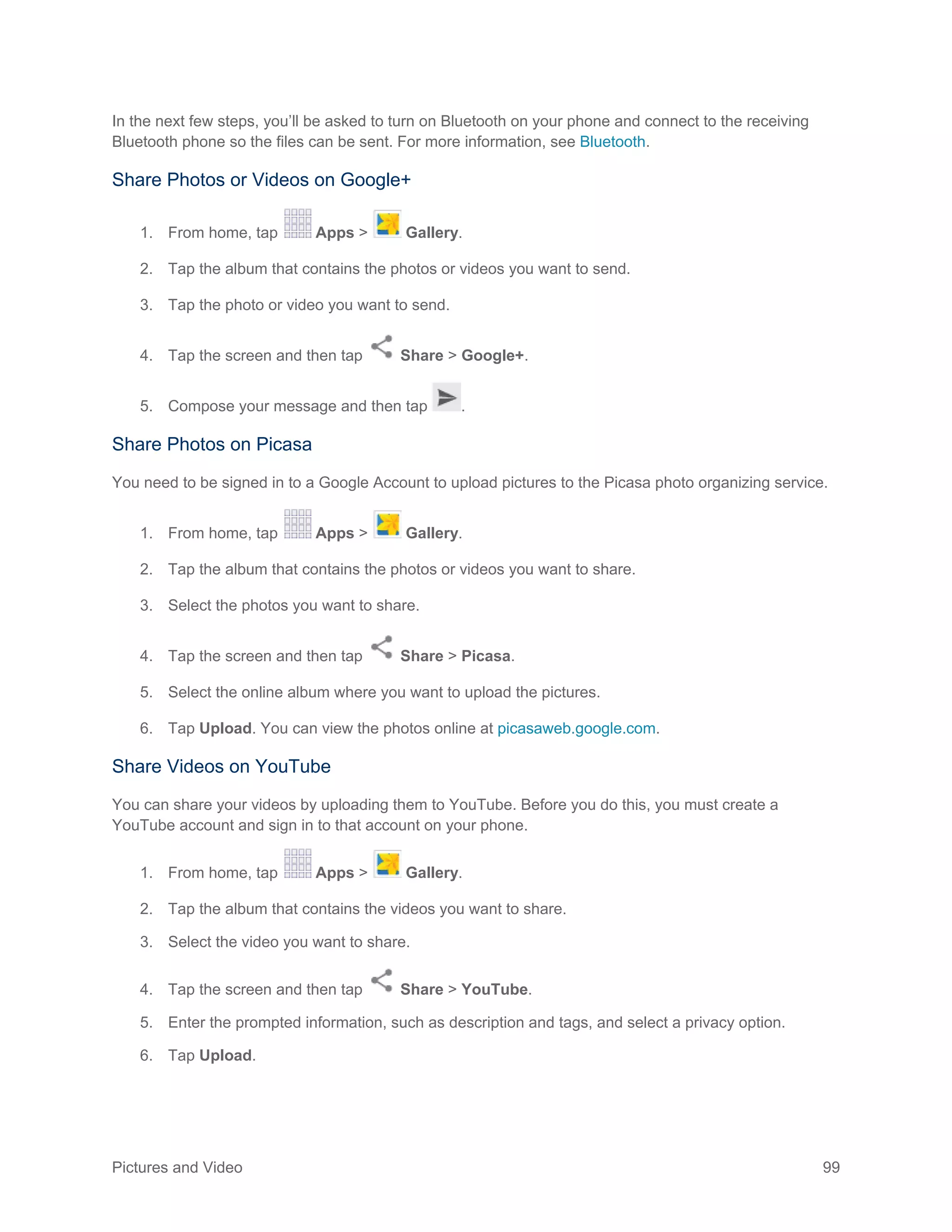 Pictures and Video 99
In the next few steps, you’ll be asked to turn on Bluetooth on your phone and connect to the receiving
Bluetooth phone so the files can be sent. For more information, see Bluetooth.
Share Photos or Videos on Google+
1. From home, tap Apps > Gallery.
2. Tap the album that contains the photos or videos you want to send.
3. Tap the photo or video you want to send.
4. Tap the screen and then tap Share > Google+.
5. Compose your message and then tap .
Share Photos on Picasa
You need to be signed in to a Google Account to upload pictures to the Picasa photo organizing service.
1. From home, tap Apps > Gallery.
2. Tap the album that contains the photos or videos you want to share.
3. Select the photos you want to share.
4. Tap the screen and then tap Share > Picasa.
5. Select the online album where you want to upload the pictures.
6. Tap Upload. You can view the photos online at picasaweb.google.com.
Share Videos on YouTube
You can share your videos by uploading them to YouTube. Before you do this, you must create a
YouTube account and sign in to that account on your phone.
1. From home, tap Apps > Gallery.
2. Tap the album that contains the videos you want to share.
3. Select the video you want to share.
4. Tap the screen and then tap Share > YouTube.
5. Enter the prompted information, such as description and tags, and select a privacy option.
6. Tap Upload.
 
