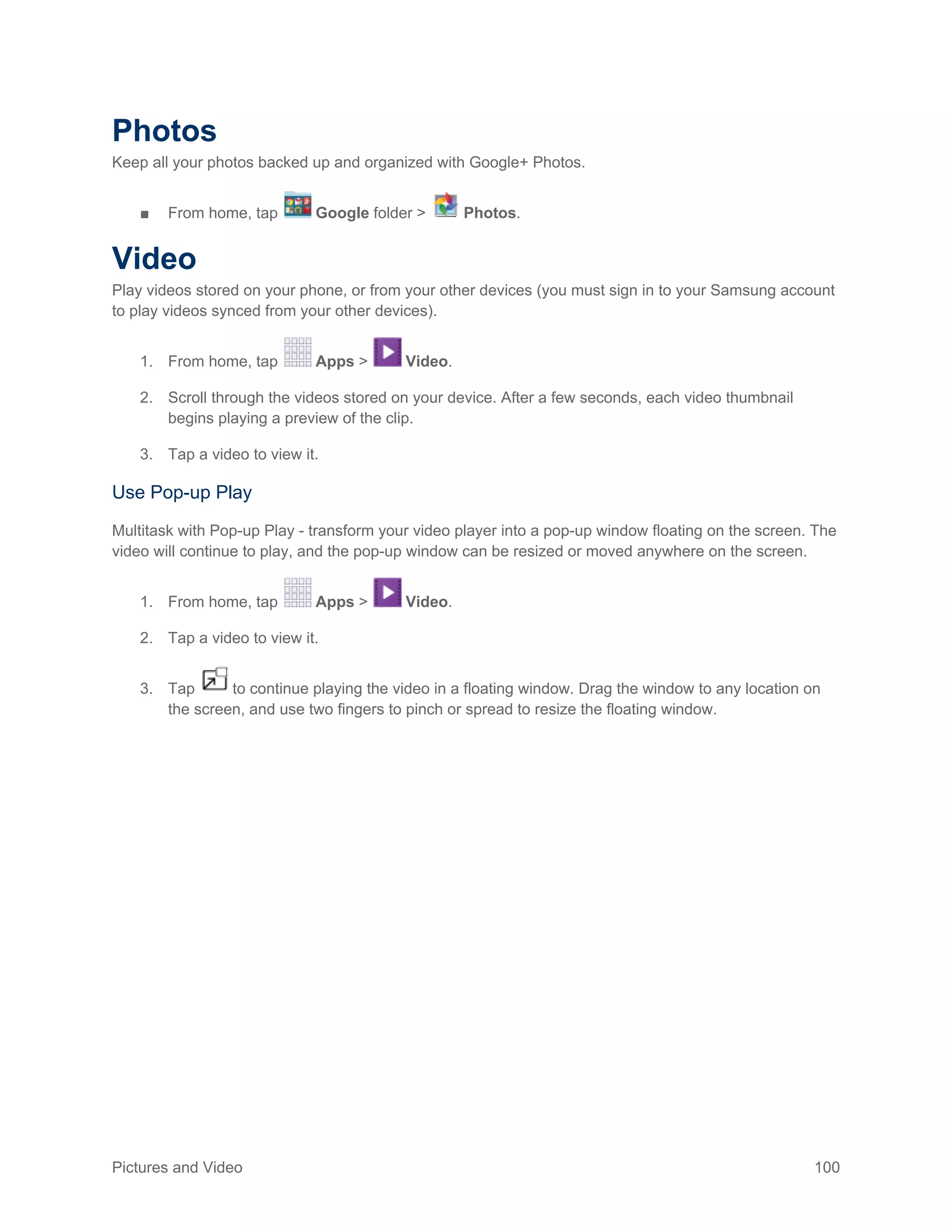 Pictures and Video 100
Photos
Keep all your photos backed up and organized with Google+ Photos.
■ From home, tap Google folder > Photos.
Video
Play videos stored on your phone, or from your other devices (you must sign in to your Samsung account
to play videos synced from your other devices).
1. From home, tap Apps > Video.
2. Scroll through the videos stored on your device. After a few seconds, each video thumbnail
begins playing a preview of the clip.
3. Tap a video to view it.
Use Pop-up Play
Multitask with Pop-up Play - transform your video player into a pop-up window floating on the screen. The
video will continue to play, and the pop-up window can be resized or moved anywhere on the screen.
1. From home, tap Apps > Video.
2. Tap a video to view it.
3. Tap to continue playing the video in a floating window. Drag the window to any location on
the screen, and use two fingers to pinch or spread to resize the floating window.
 