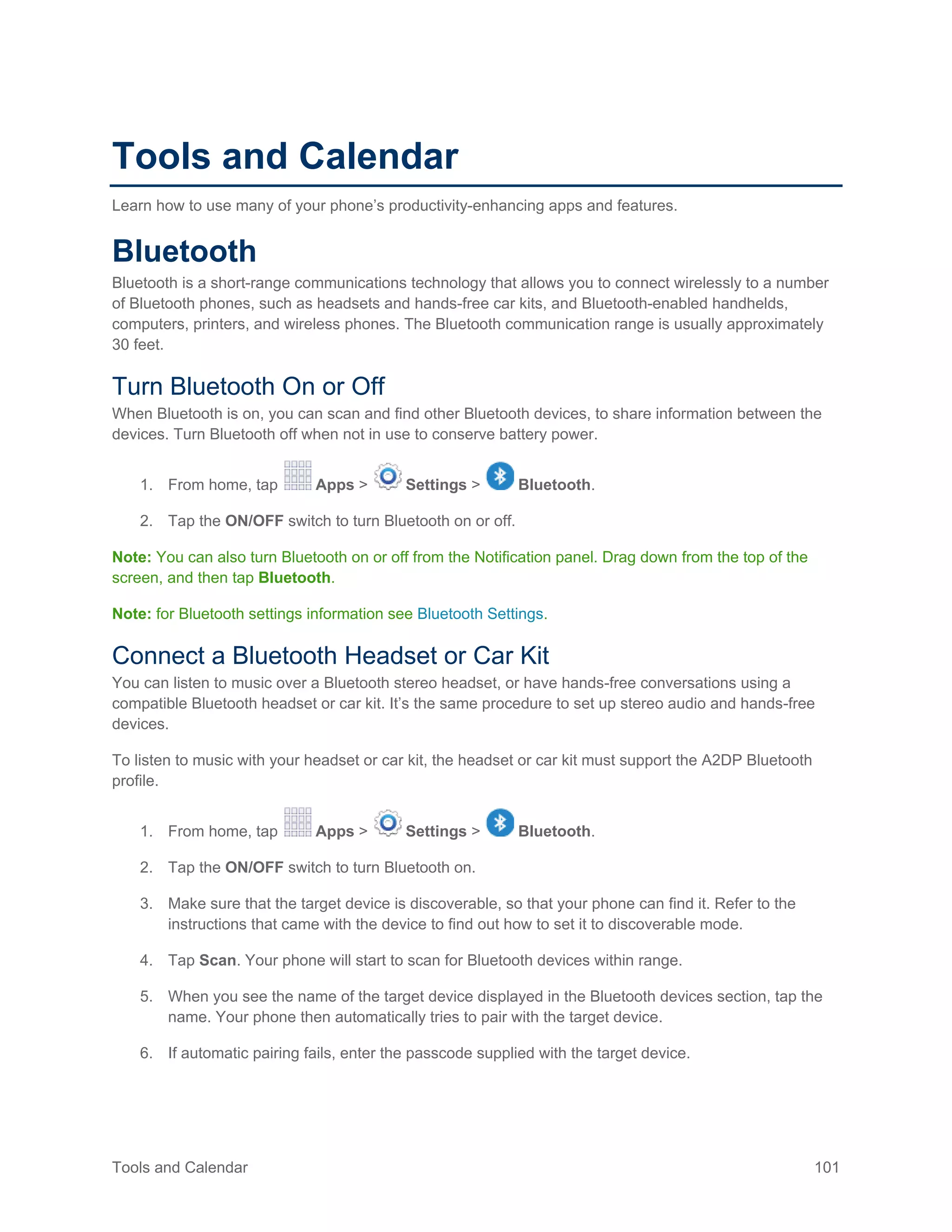 Tools and Calendar 101
Tools and Calendar
Learn how to use many of your phone’s productivity-enhancing apps and features.
Bluetooth
Bluetooth is a short-range communications technology that allows you to connect wirelessly to a number
of Bluetooth phones, such as headsets and hands-free car kits, and Bluetooth-enabled handhelds,
computers, printers, and wireless phones. The Bluetooth communication range is usually approximately
30 feet.
Turn Bluetooth On or Off
When Bluetooth is on, you can scan and find other Bluetooth devices, to share information between the
devices. Turn Bluetooth off when not in use to conserve battery power.
1. From home, tap Apps > Settings > Bluetooth.
2. Tap the ON/OFF switch to turn Bluetooth on or off.
Note: You can also turn Bluetooth on or off from the Notification panel. Drag down from the top of the
screen, and then tap Bluetooth.
Note: for Bluetooth settings information see Bluetooth Settings.
Connect a Bluetooth Headset or Car Kit
You can listen to music over a Bluetooth stereo headset, or have hands-free conversations using a
compatible Bluetooth headset or car kit. It’s the same procedure to set up stereo audio and hands-free
devices.
To listen to music with your headset or car kit, the headset or car kit must support the A2DP Bluetooth
profile.
1. From home, tap Apps > Settings > Bluetooth.
2. Tap the ON/OFF switch to turn Bluetooth on.
3. Make sure that the target device is discoverable, so that your phone can find it. Refer to the
instructions that came with the device to find out how to set it to discoverable mode.
4. Tap Scan. Your phone will start to scan for Bluetooth devices within range.
5. When you see the name of the target device displayed in the Bluetooth devices section, tap the
name. Your phone then automatically tries to pair with the target device.
6. If automatic pairing fails, enter the passcode supplied with the target device.
 