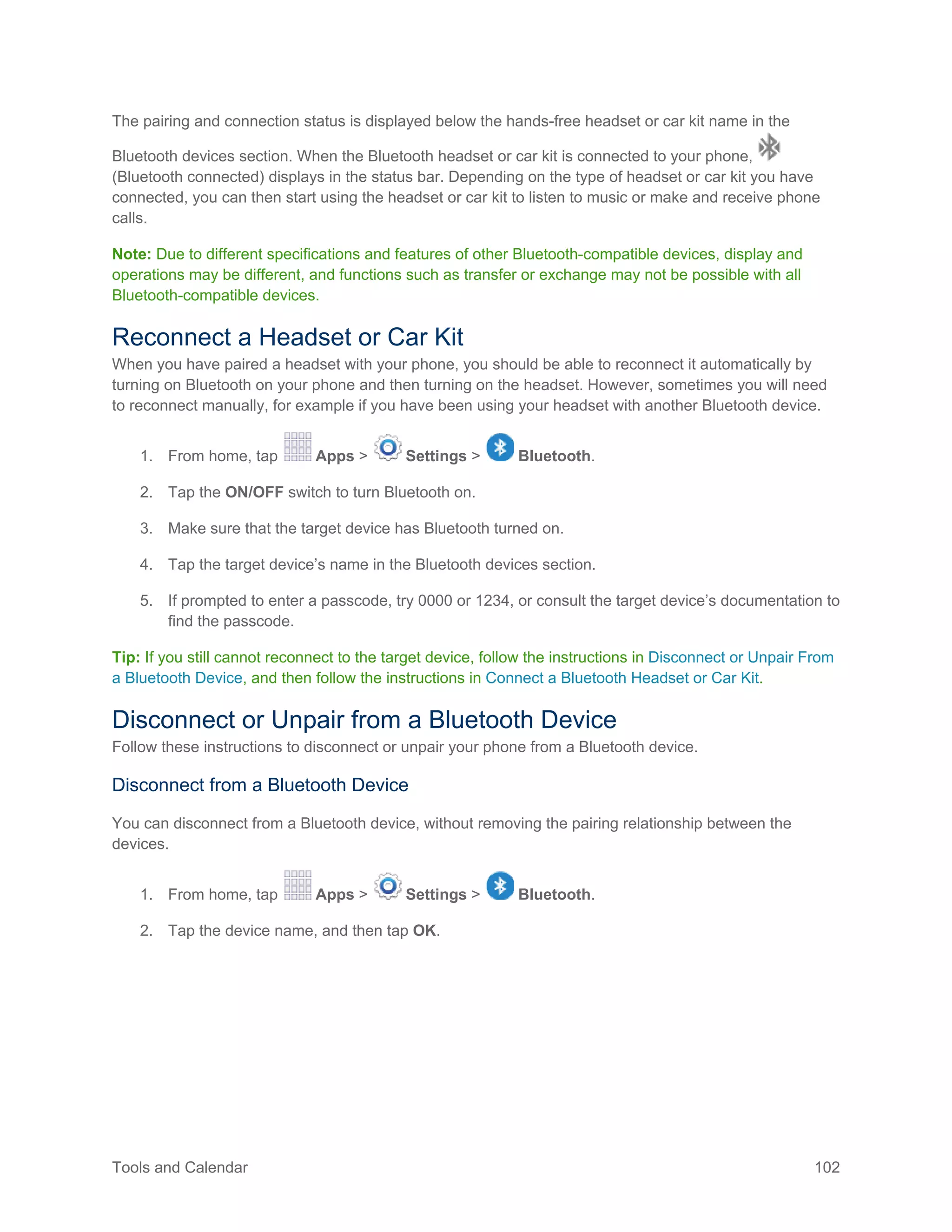 Tools and Calendar 102
The pairing and connection status is displayed below the hands-free headset or car kit name in the
Bluetooth devices section. When the Bluetooth headset or car kit is connected to your phone,
(Bluetooth connected) displays in the status bar. Depending on the type of headset or car kit you have
connected, you can then start using the headset or car kit to listen to music or make and receive phone
calls.
Note: Due to different specifications and features of other Bluetooth-compatible devices, display and
operations may be different, and functions such as transfer or exchange may not be possible with all
Bluetooth-compatible devices.
Reconnect a Headset or Car Kit
When you have paired a headset with your phone, you should be able to reconnect it automatically by
turning on Bluetooth on your phone and then turning on the headset. However, sometimes you will need
to reconnect manually, for example if you have been using your headset with another Bluetooth device.
1. From home, tap Apps > Settings > Bluetooth.
2. Tap the ON/OFF switch to turn Bluetooth on.
3. Make sure that the target device has Bluetooth turned on.
4. Tap the target device’s name in the Bluetooth devices section.
5. If prompted to enter a passcode, try 0000 or 1234, or consult the target device’s documentation to
find the passcode.
Tip: If you still cannot reconnect to the target device, follow the instructions in Disconnect or Unpair From
a Bluetooth Device, and then follow the instructions in Connect a Bluetooth Headset or Car Kit.
Disconnect or Unpair from a Bluetooth Device
Follow these instructions to disconnect or unpair your phone from a Bluetooth device.
Disconnect from a Bluetooth Device
You can disconnect from a Bluetooth device, without removing the pairing relationship between the
devices.
1. From home, tap Apps > Settings > Bluetooth.
2. Tap the device name, and then tap OK.
 