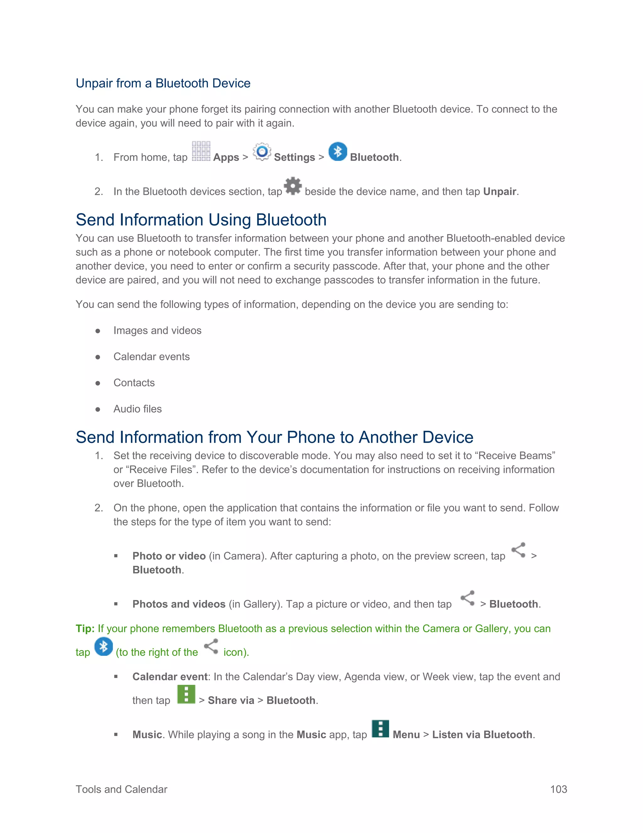 Tools and Calendar 103
Unpair from a Bluetooth Device
You can make your phone forget its pairing connection with another Bluetooth device. To connect to the
device again, you will need to pair with it again.
1. From home, tap Apps > Settings > Bluetooth.
2. In the Bluetooth devices section, tap beside the device name, and then tap Unpair.
Send Information Using Bluetooth
You can use Bluetooth to transfer information between your phone and another Bluetooth-enabled device
such as a phone or notebook computer. The first time you transfer information between your phone and
another device, you need to enter or confirm a security passcode. After that, your phone and the other
device are paired, and you will not need to exchange passcodes to transfer information in the future.
You can send the following types of information, depending on the device you are sending to:
● Images and videos
● Calendar events
● Contacts
● Audio files
Send Information from Your Phone to Another Device
1. Set the receiving device to discoverable mode. You may also need to set it to “Receive Beams”
or “Receive Files”. Refer to the device’s documentation for instructions on receiving information
over Bluetooth.
2. On the phone, open the application that contains the information or file you want to send. Follow
the steps for the type of item you want to send:
 Photo or video (in Camera). After capturing a photo, on the preview screen, tap >
Bluetooth.
 Photos and videos (in Gallery). Tap a picture or video, and then tap > Bluetooth.
Tip: If your phone remembers Bluetooth as a previous selection within the Camera or Gallery, you can
tap (to the right of the icon).
 Calendar event: In the Calendar’s Day view, Agenda view, or Week view, tap the event and
then tap > Share via > Bluetooth.
 Music. While playing a song in the Music app, tap Menu > Listen via Bluetooth.
 