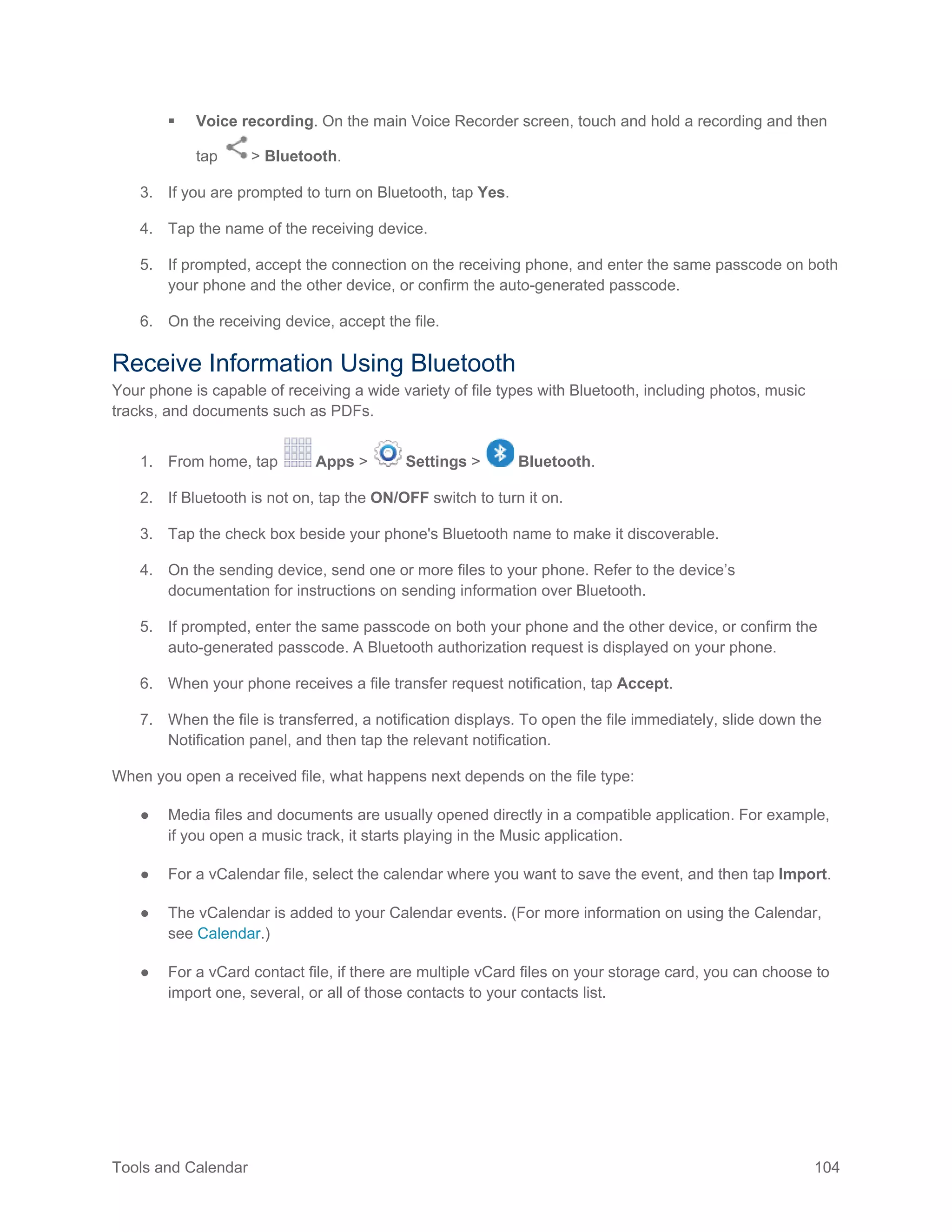 Tools and Calendar 104
 Voice recording. On the main Voice Recorder screen, touch and hold a recording and then
tap > Bluetooth.
3. If you are prompted to turn on Bluetooth, tap Yes.
4. Tap the name of the receiving device.
5. If prompted, accept the connection on the receiving phone, and enter the same passcode on both
your phone and the other device, or confirm the auto-generated passcode.
6. On the receiving device, accept the file.
Receive Information Using Bluetooth
Your phone is capable of receiving a wide variety of file types with Bluetooth, including photos, music
tracks, and documents such as PDFs.
1. From home, tap Apps > Settings > Bluetooth.
2. If Bluetooth is not on, tap the ON/OFF switch to turn it on.
3. Tap the check box beside your phone's Bluetooth name to make it discoverable.
4. On the sending device, send one or more files to your phone. Refer to the device’s
documentation for instructions on sending information over Bluetooth.
5. If prompted, enter the same passcode on both your phone and the other device, or confirm the
auto-generated passcode. A Bluetooth authorization request is displayed on your phone.
6. When your phone receives a file transfer request notification, tap Accept.
7. When the file is transferred, a notification displays. To open the file immediately, slide down the
Notification panel, and then tap the relevant notification.
When you open a received file, what happens next depends on the file type:
● Media files and documents are usually opened directly in a compatible application. For example,
if you open a music track, it starts playing in the Music application.
● For a vCalendar file, select the calendar where you want to save the event, and then tap Import.
● The vCalendar is added to your Calendar events. (For more information on using the Calendar,
see Calendar.)
● For a vCard contact file, if there are multiple vCard files on your storage card, you can choose to
import one, several, or all of those contacts to your contacts list.
 