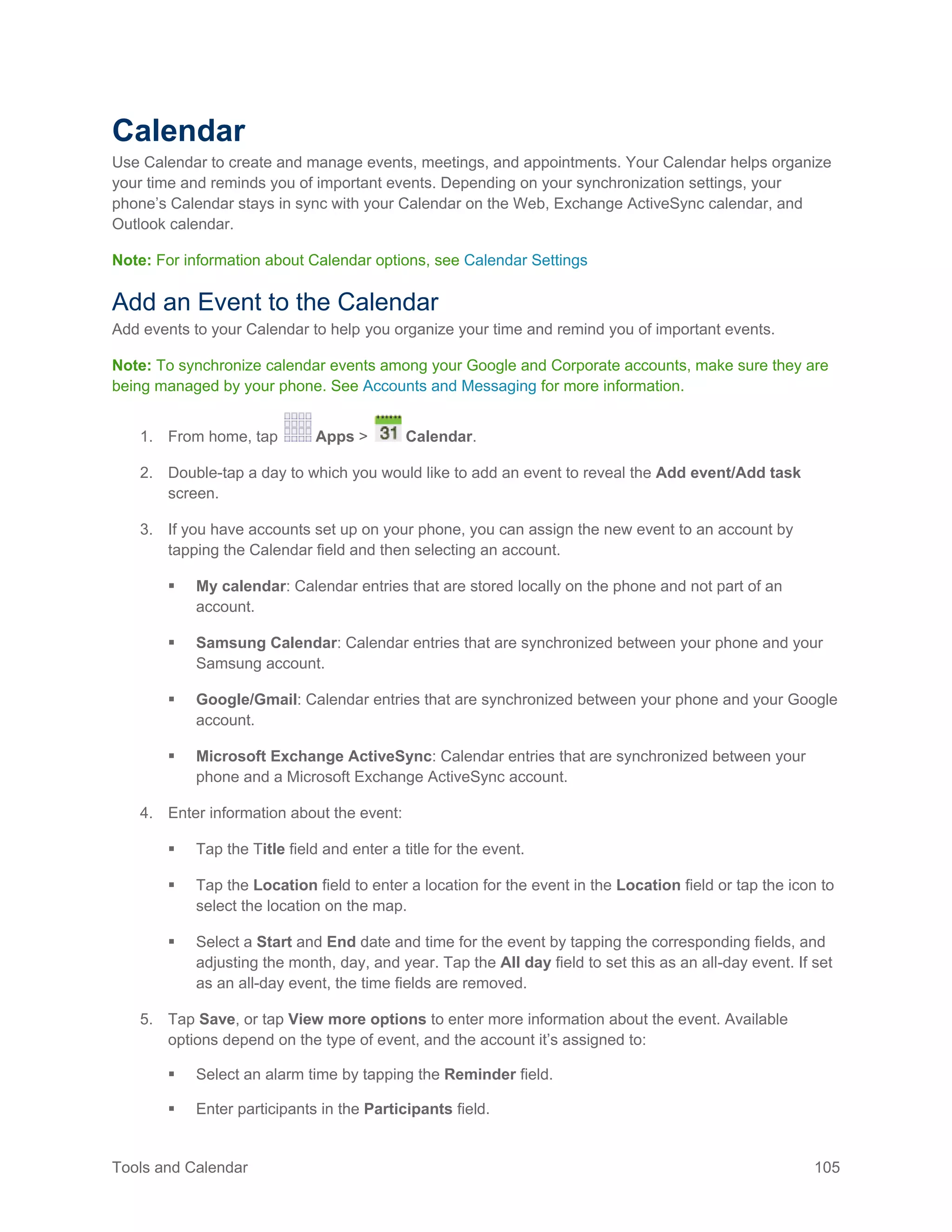 Tools and Calendar 105
Calendar
Use Calendar to create and manage events, meetings, and appointments. Your Calendar helps organize
your time and reminds you of important events. Depending on your synchronization settings, your
phone’s Calendar stays in sync with your Calendar on the Web, Exchange ActiveSync calendar, and
Outlook calendar.
Note: For information about Calendar options, see Calendar Settings
Add an Event to the Calendar
Add events to your Calendar to help you organize your time and remind you of important events.
Note: To synchronize calendar events among your Google and Corporate accounts, make sure they are
being managed by your phone. See Accounts and Messaging for more information.
1. From home, tap Apps > Calendar.
2. Double-tap a day to which you would like to add an event to reveal the Add event/Add task
screen.
3. If you have accounts set up on your phone, you can assign the new event to an account by
tapping the Calendar field and then selecting an account.
 My calendar: Calendar entries that are stored locally on the phone and not part of an
account.
 Samsung Calendar: Calendar entries that are synchronized between your phone and your
Samsung account.
 Google/Gmail: Calendar entries that are synchronized between your phone and your Google
account.
 Microsoft Exchange ActiveSync: Calendar entries that are synchronized between your
phone and a Microsoft Exchange ActiveSync account.
4. Enter information about the event:
 Tap the Title field and enter a title for the event.
 Tap the Location field to enter a location for the event in the Location field or tap the icon to
select the location on the map.
 Select a Start and End date and time for the event by tapping the corresponding fields, and
adjusting the month, day, and year. Tap the All day field to set this as an all-day event. If set
as an all-day event, the time fields are removed.
5. Tap Save, or tap View more options to enter more information about the event. Available
options depend on the type of event, and the account it’s assigned to:
 Select an alarm time by tapping the Reminder field.
 Enter participants in the Participants field.
 