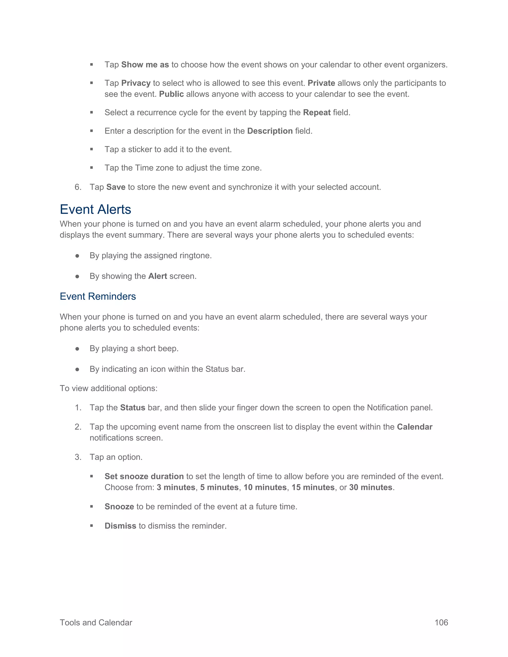 Tools and Calendar 106
 Tap Show me as to choose how the event shows on your calendar to other event organizers.
 Tap Privacy to select who is allowed to see this event. Private allows only the participants to
see the event. Public allows anyone with access to your calendar to see the event.
 Select a recurrence cycle for the event by tapping the Repeat field.
 Enter a description for the event in the Description field.
 Tap a sticker to add it to the event.
 Tap the Time zone to adjust the time zone.
6. Tap Save to store the new event and synchronize it with your selected account.
Event Alerts
When your phone is turned on and you have an event alarm scheduled, your phone alerts you and
displays the event summary. There are several ways your phone alerts you to scheduled events:
● By playing the assigned ringtone.
● By showing the Alert screen.
Event Reminders
When your phone is turned on and you have an event alarm scheduled, there are several ways your
phone alerts you to scheduled events:
● By playing a short beep.
● By indicating an icon within the Status bar.
To view additional options:
1. Tap the Status bar, and then slide your finger down the screen to open the Notification panel.
2. Tap the upcoming event name from the onscreen list to display the event within the Calendar
notifications screen.
3. Tap an option.
 Set snooze duration to set the length of time to allow before you are reminded of the event.
Choose from: 3 minutes, 5 minutes, 10 minutes, 15 minutes, or 30 minutes.
 Snooze to be reminded of the event at a future time.
 Dismiss to dismiss the reminder.
 