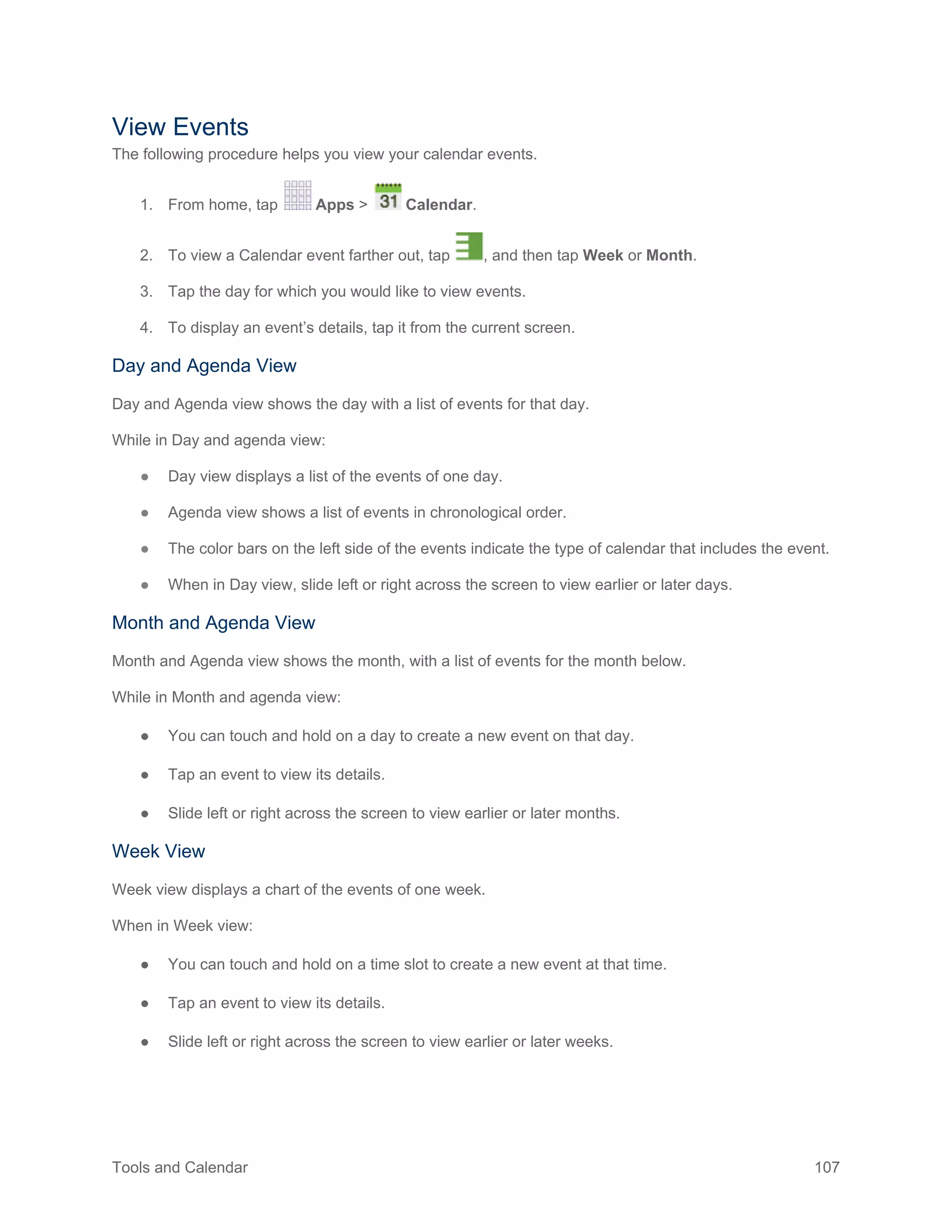 Tools and Calendar 107
View Events
The following procedure helps you view your calendar events.
1. From home, tap Apps > Calendar.
2. To view a Calendar event farther out, tap , and then tap Week or Month.
3. Tap the day for which you would like to view events.
4. To display an event’s details, tap it from the current screen.
Day and Agenda View
Day and Agenda view shows the day with a list of events for that day.
While in Day and agenda view:
● Day view displays a list of the events of one day.
● Agenda view shows a list of events in chronological order.
● The color bars on the left side of the events indicate the type of calendar that includes the event.
● When in Day view, slide left or right across the screen to view earlier or later days.
Month and Agenda View
Month and Agenda view shows the month, with a list of events for the month below.
While in Month and agenda view:
● You can touch and hold on a day to create a new event on that day.
● Tap an event to view its details.
● Slide left or right across the screen to view earlier or later months.
Week View
Week view displays a chart of the events of one week.
When in Week view:
● You can touch and hold on a time slot to create a new event at that time.
● Tap an event to view its details.
● Slide left or right across the screen to view earlier or later weeks.
 