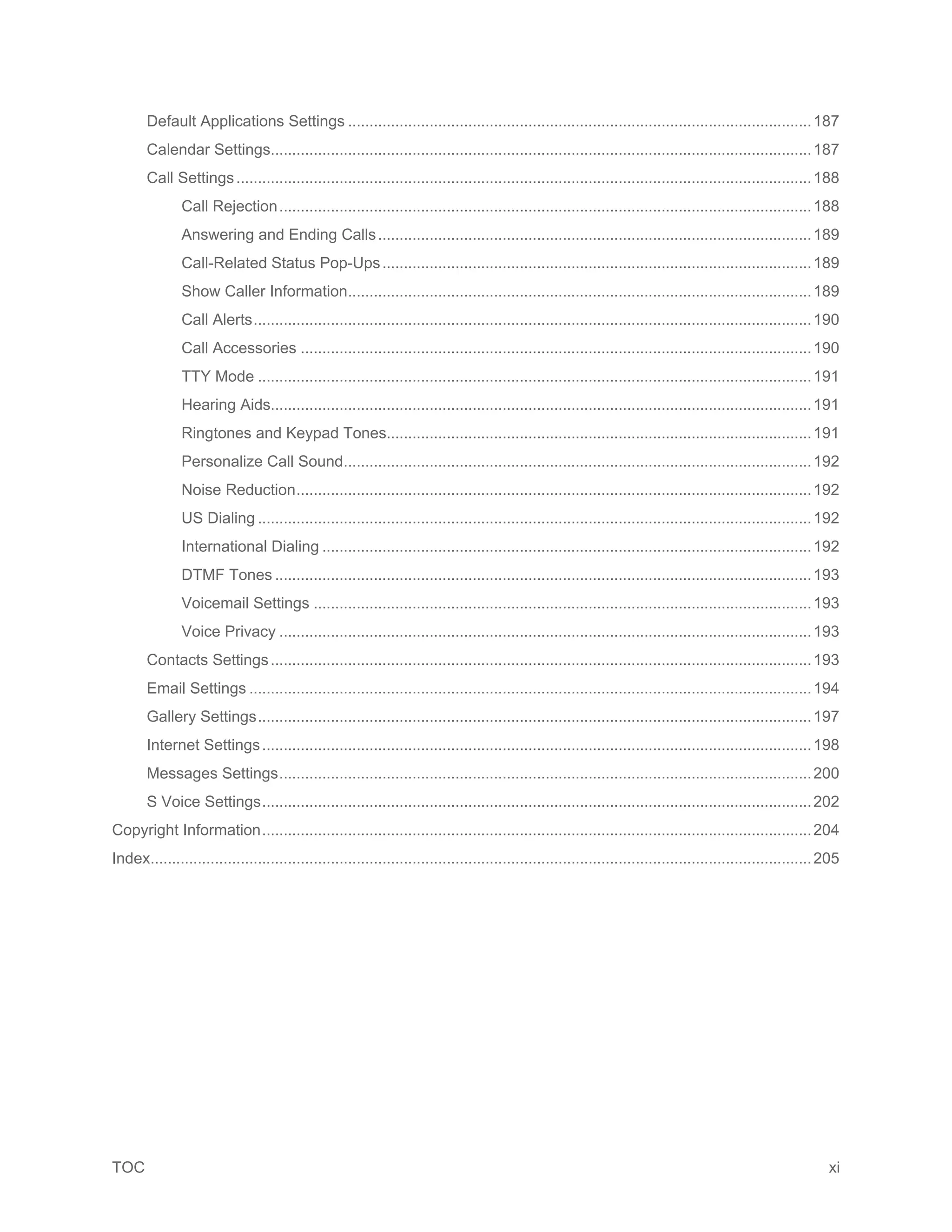 TOC xi
Default Applications Settings ............................................................................................................187
Calendar Settings..............................................................................................................................187
Call Settings......................................................................................................................................188
Call Rejection............................................................................................................................188
Answering and Ending Calls.....................................................................................................189
Call-Related Status Pop-Ups....................................................................................................189
Show Caller Information............................................................................................................189
Call Alerts..................................................................................................................................190
Call Accessories .......................................................................................................................190
TTY Mode .................................................................................................................................191
Hearing Aids..............................................................................................................................191
Ringtones and Keypad Tones...................................................................................................191
Personalize Call Sound.............................................................................................................192
Noise Reduction........................................................................................................................192
US Dialing .................................................................................................................................192
International Dialing ..................................................................................................................192
DTMF Tones .............................................................................................................................193
Voicemail Settings ....................................................................................................................193
Voice Privacy ............................................................................................................................193
Contacts Settings..............................................................................................................................193
Email Settings ...................................................................................................................................194
Gallery Settings.................................................................................................................................197
Internet Settings................................................................................................................................198
Messages Settings............................................................................................................................200
S Voice Settings................................................................................................................................202
Copyright Information................................................................................................................................204
Index..........................................................................................................................................................205
 