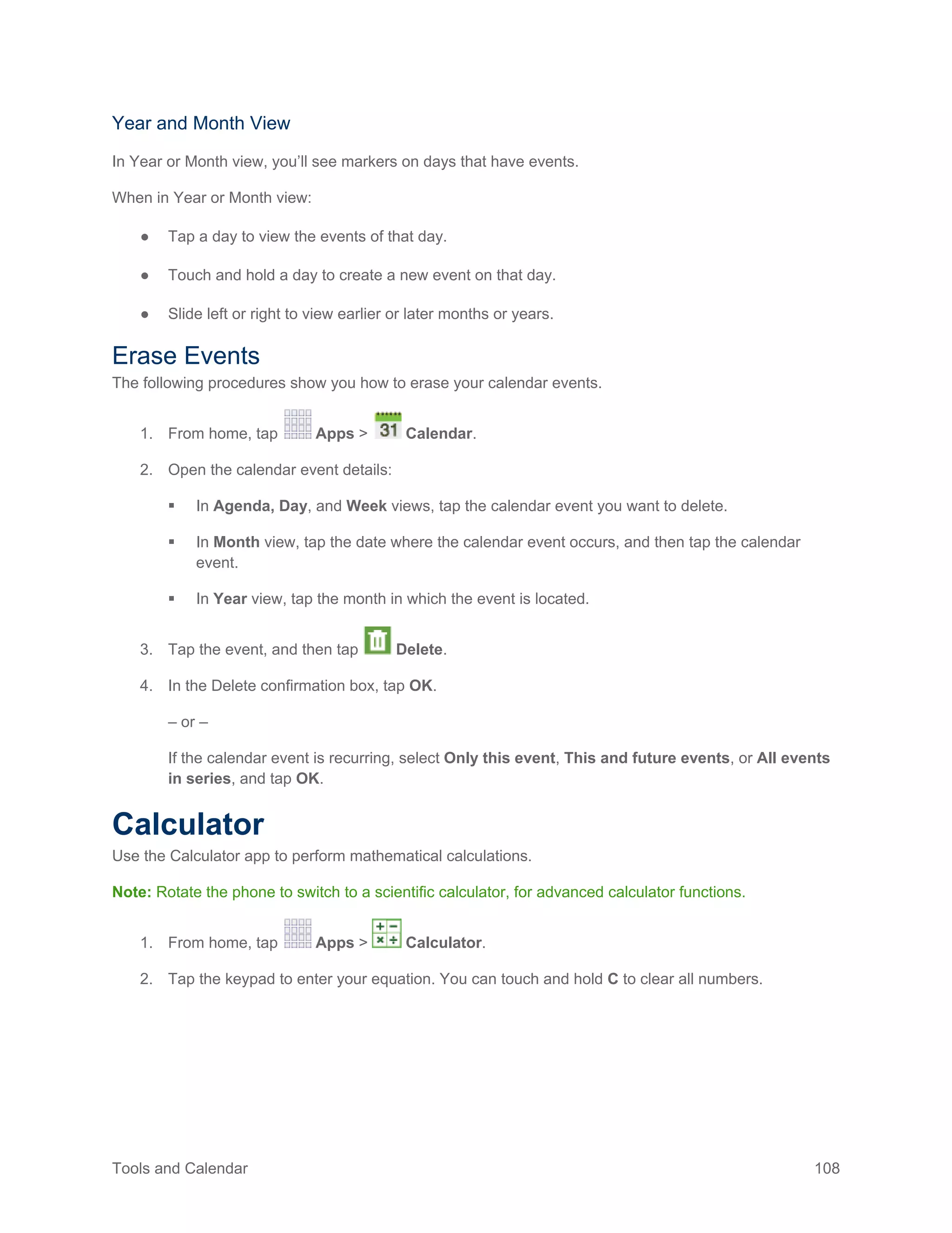 Tools and Calendar 108
Year and Month View
In Year or Month view, you’ll see markers on days that have events.
When in Year or Month view:
● Tap a day to view the events of that day.
● Touch and hold a day to create a new event on that day.
● Slide left or right to view earlier or later months or years.
Erase Events
The following procedures show you how to erase your calendar events.
1. From home, tap Apps > Calendar.
2. Open the calendar event details:
 In Agenda, Day, and Week views, tap the calendar event you want to delete.
 In Month view, tap the date where the calendar event occurs, and then tap the calendar
event.
 In Year view, tap the month in which the event is located.
3. Tap the event, and then tap Delete.
4. In the Delete confirmation box, tap OK.
– or –
If the calendar event is recurring, select Only this event, This and future events, or All events
in series, and tap OK.
Calculator
Use the Calculator app to perform mathematical calculations.
Note: Rotate the phone to switch to a scientific calculator, for advanced calculator functions.
1. From home, tap Apps > Calculator.
2. Tap the keypad to enter your equation. You can touch and hold C to clear all numbers.
 