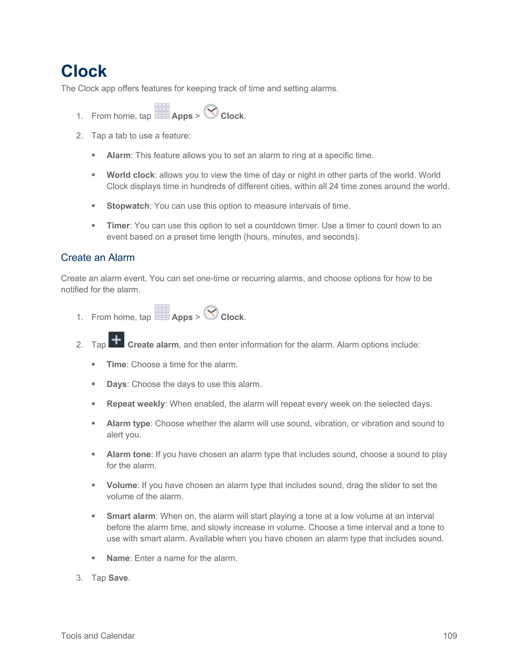 Tools and Calendar 109
Clock
The Clock app offers features for keeping track of time and setting alarms.
From home, tap Apps > Clock.1.
Tap a tab to use a feature:2.
 Alarm: This feature allows you to set an alarm to ring at a specific time.
 World clock: allows you to view the time of day or night in other parts of the world. World
Clock displays time in hundreds of different cities, within all 24 time zones around the world.
 Stopwatch: You can use this option to measure intervals of time.
 Timer: You can use this option to set a countdown timer. Use a timer to count down to an
event based on a preset time length (hours, minutes, and seconds).
Create an Alarm
Create an alarm event. You can set one-time or recurring alarms, and choose options for how to be
notified for the alarm.
1. From home, tap Apps > Clock.
2. Tap Create alarm, and then enter information for the alarm. Alarm options include:
 Time: Choose a time for the alarm.
 Days: Choose the days to use this alarm.
 Repeat weekly: When enabled, the alarm will repeat every week on the selected days.
 Alarm type: Choose whether the alarm will use sound, vibration, or vibration and sound to
alert you.
 Alarm tone: If you have chosen an alarm type that includes sound, choose a sound to play
for the alarm.
 Volume: If you have chosen an alarm type that includes sound, drag the slider to set the
volume of the alarm.
 Smart alarm: When on, the alarm will start playing a tone at a low volume at an interval
before the alarm time, and slowly increase in volume. Choose a time interval and a tone to
use with smart alarm. Available when you have chosen an alarm type that includes sound.
 Name: Enter a name for the alarm.
3. Tap Save.
 
