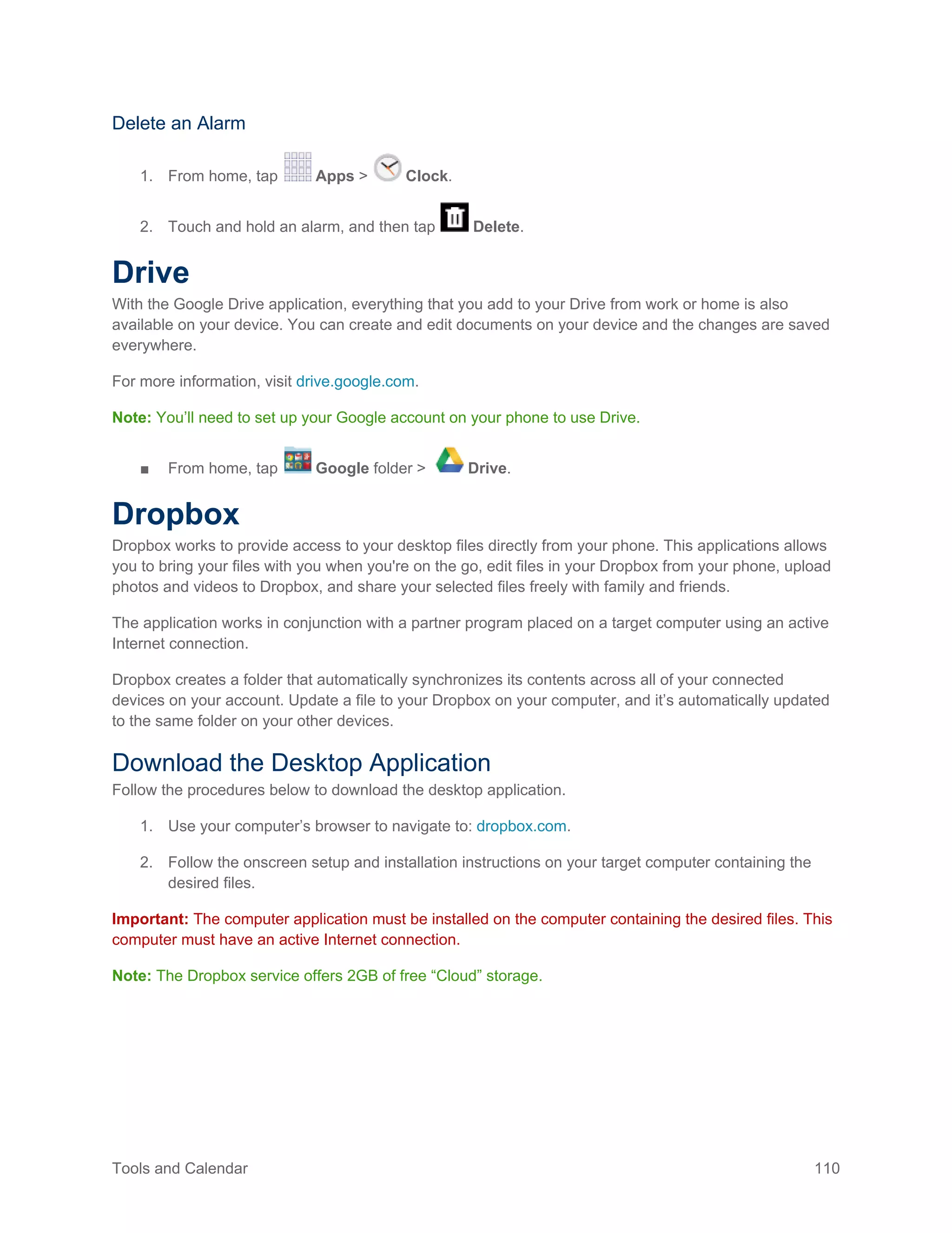 Tools and Calendar 110
Delete an Alarm
1. From home, tap Apps > Clock.
2. Touch and hold an alarm, and then tap Delete.
Drive
With the Google Drive application, everything that you add to your Drive from work or home is also
available on your device. You can create and edit documents on your device and the changes are saved
everywhere.
For more information, visit drive.google.com.
Note: You’ll need to set up your Google account on your phone to use Drive.
■ From home, tap Google folder > Drive.
Dropbox
Dropbox works to provide access to your desktop files directly from your phone. This applications allows
you to bring your files with you when you're on the go, edit files in your Dropbox from your phone, upload
photos and videos to Dropbox, and share your selected files freely with family and friends.
The application works in conjunction with a partner program placed on a target computer using an active
Internet connection.
Dropbox creates a folder that automatically synchronizes its contents across all of your connected
devices on your account. Update a file to your Dropbox on your computer, and it’s automatically updated
to the same folder on your other devices.
Download the Desktop Application
Follow the procedures below to download the desktop application.
Use your computer’s browser to navigate to: dropbox.com.1.
Follow the onscreen setup and installation instructions on your target computer containing the2.
desired files.
Important: The computer application must be installed on the computer containing the desired files. This
computer must have an active Internet connection.
Note: The Dropbox service offers 2GB of free “Cloud” storage.
 