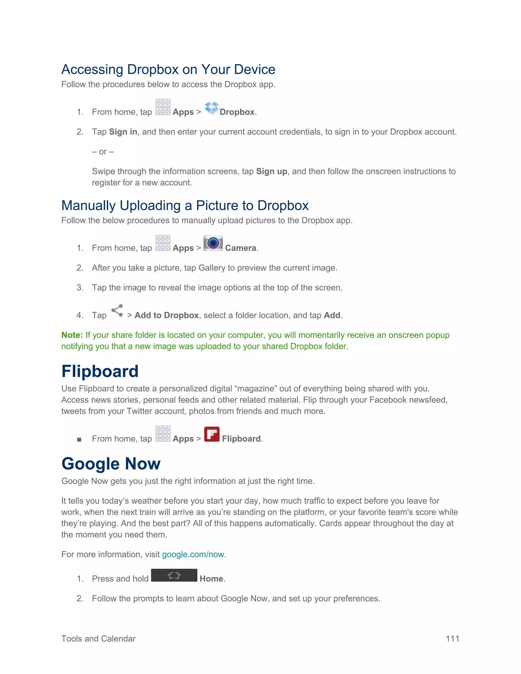 Tools and Calendar 111
Accessing Dropbox on Your Device
Follow the procedures below to access the Dropbox app.
1. From home, tap Apps > Dropbox.
2. Tap Sign in, and then enter your current account credentials, to sign in to your Dropbox account.
– or –
Swipe through the information screens, tap Sign up, and then follow the onscreen instructions to
register for a new account.
Manually Uploading a Picture to Dropbox
Follow the below procedures to manually upload pictures to the Dropbox app.
1. From home, tap Apps > Camera.
2. After you take a picture, tap Gallery to preview the current image.
3. Tap the image to reveal the image options at the top of the screen.
4. Tap > Add to Dropbox, select a folder location, and tap Add.
Note: If your share folder is located on your computer, you will momentarily receive an onscreen popup
notifying you that a new image was uploaded to your shared Dropbox folder.
Flipboard
Use Flipboard to create a personalized digital “magazine” out of everything being shared with you.
Access news stories, personal feeds and other related material. Flip through your Facebook newsfeed,
tweets from your Twitter account, photos from friends and much more.
■ From home, tap Apps > Flipboard.
Google Now
Google Now gets you just the right information at just the right time.
It tells you today’s weather before you start your day, how much traffic to expect before you leave for
work, when the next train will arrive as you’re standing on the platform, or your favorite team's score while
they’re playing. And the best part? All of this happens automatically. Cards appear throughout the day at
the moment you need them.
For more information, visit google.com/now.
1. Press and hold Home.
2. Follow the prompts to learn about Google Now, and set up your preferences.
 