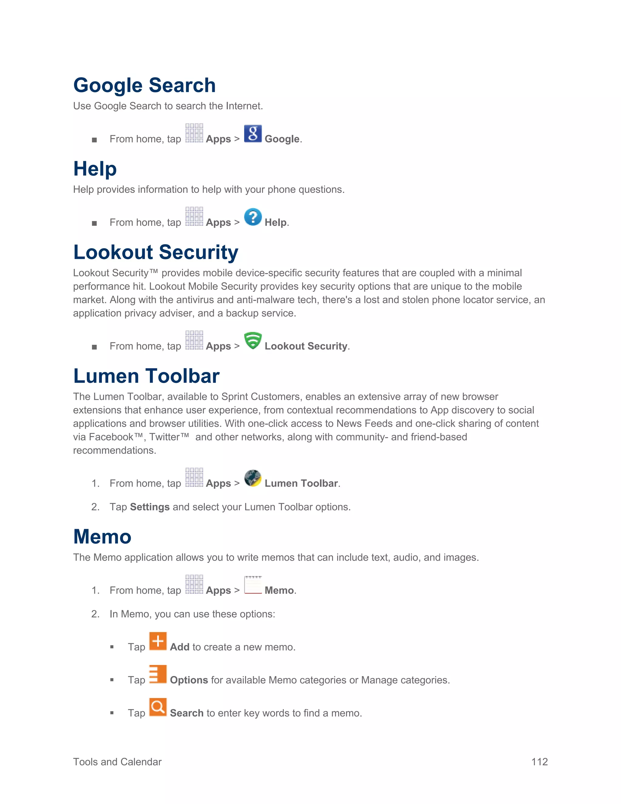 Tools and Calendar 112
Google Search
Use Google Search to search the Internet.
■ From home, tap Apps > Google.
Help
Help provides information to help with your phone questions.
■ From home, tap Apps > Help.
Lookout Security
Lookout Security™ provides mobile device-specific security features that are coupled with a minimal
performance hit. Lookout Mobile Security provides key security options that are unique to the mobile
market. Along with the antivirus and anti-malware tech, there's a lost and stolen phone locator service, an
application privacy adviser, and a backup service.
■ From home, tap Apps > Lookout Security.
Lumen Toolbar
The Lumen Toolbar, available to Sprint Customers, enables an extensive array of new browser
extensions that enhance user experience, from contextual recommendations to App discovery to social
applications and browser utilities. With one-click access to News Feeds and one-click sharing of content
via Facebook™, Twitter™ and other networks, along with community- and friend-based
recommendations.
1. From home, tap Apps > Lumen Toolbar.
2. Tap Settings and select your Lumen Toolbar options.
Memo
The Memo application allows you to write memos that can include text, audio, and images.
1. From home, tap Apps > Memo.
2. In Memo, you can use these options:
 Tap Add to create a new memo.
 Tap Options for available Memo categories or Manage categories.
 Tap Search to enter key words to find a memo.
 