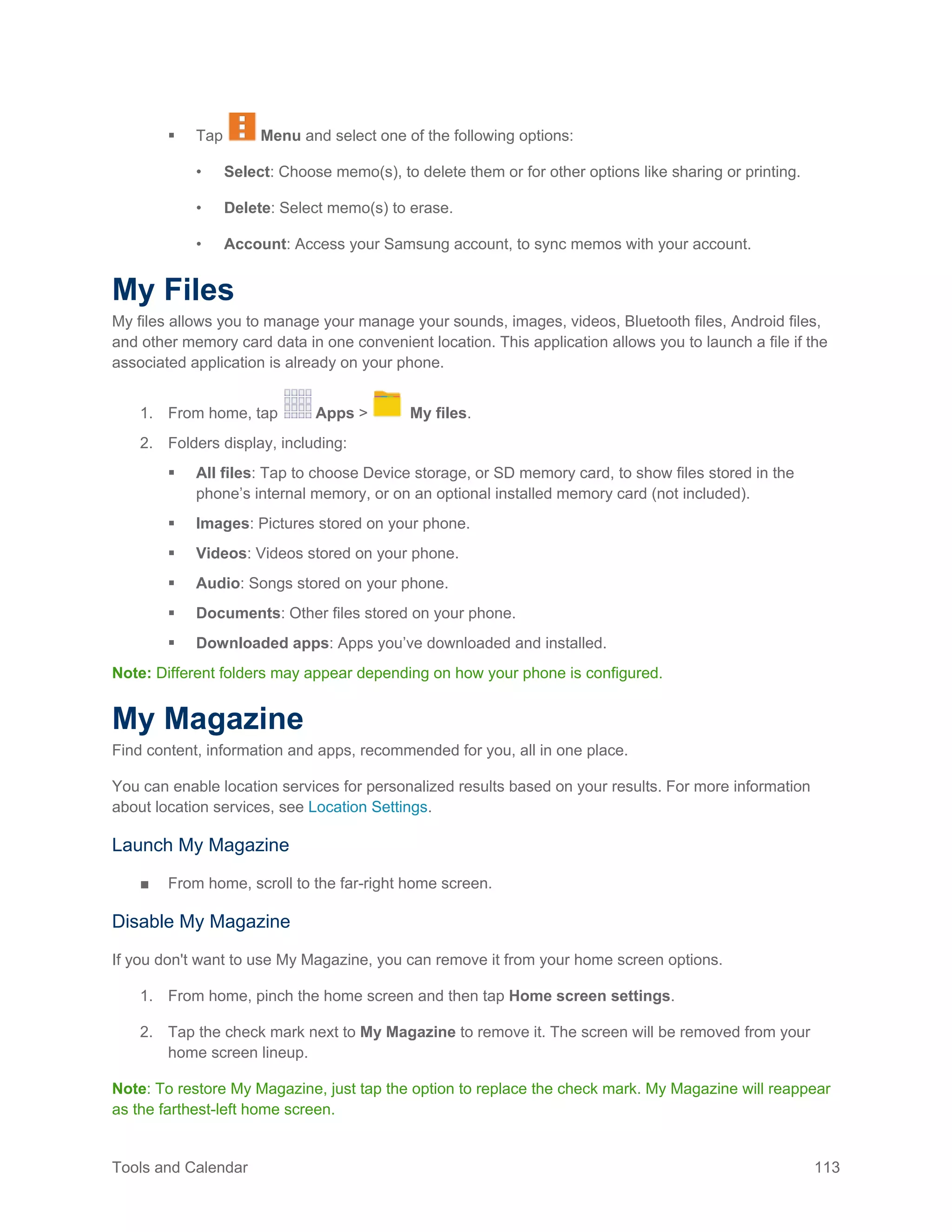 Tools and Calendar 113
 Tap Menu and select one of the following options:
• Select: Choose memo(s), to delete them or for other options like sharing or printing.
• Delete: Select memo(s) to erase.
• Account: Access your Samsung account, to sync memos with your account.
My Files
My files allows you to manage your manage your sounds, images, videos, Bluetooth files, Android files,
and other memory card data in one convenient location. This application allows you to launch a file if the
associated application is already on your phone.
1. From home, tap Apps > My files.
2. Folders display, including:
 All files: Tap to choose Device storage, or SD memory card, to show files stored in the
phone’s internal memory, or on an optional installed memory card (not included).
 Images: Pictures stored on your phone.
 Videos: Videos stored on your phone.
 Audio: Songs stored on your phone.
 Documents: Other files stored on your phone.
 Downloaded apps: Apps you’ve downloaded and installed.
Note: Different folders may appear depending on how your phone is configured.
My Magazine
Find content, information and apps, recommended for you, all in one place.
You can enable location services for personalized results based on your results. For more information
about location services, see Location Settings.
Launch My Magazine
■ From home, scroll to the far-right home screen.
Disable My Magazine
If you don't want to use My Magazine, you can remove it from your home screen options.
1. From home, pinch the home screen and then tap Home screen settings.
2. Tap the check mark next to My Magazine to remove it. The screen will be removed from your
home screen lineup.
Note: To restore My Magazine, just tap the option to replace the check mark. My Magazine will reappear
as the farthest-left home screen.
 