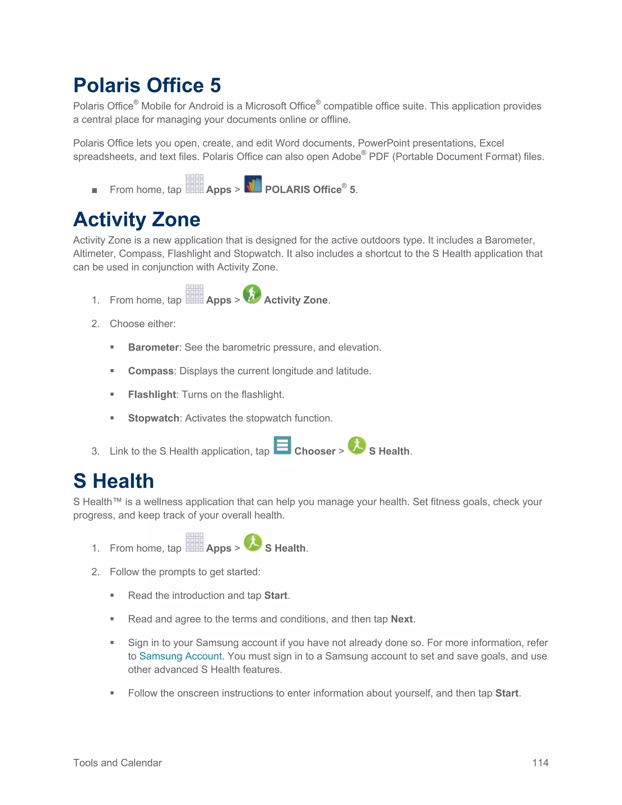 Tools and Calendar 114
Polaris Office 5
Polaris Office®
Mobile for Android is a Microsoft Office®
compatible office suite. This application provides
a central place for managing your documents online or offline.
Polaris Office lets you open, create, and edit Word documents, PowerPoint presentations, Excel
spreadsheets, and text files. Polaris Office can also open Adobe®
PDF (Portable Document Format) files.
■ From home, tap Apps > POLARIS Office®
5.
Activity Zone
Activity Zone is a new application that is designed for the active outdoors type. It includes a Barometer,
Altimeter, Compass, Flashlight and Stopwatch. It also includes a shortcut to the S Health application that
can be used in conjunction with Activity Zone.
1. From home, tap Apps > Activity Zone.
2. Choose either:
 Barometer: See the barometric pressure, and elevation.
 Compass: Displays the current longitude and latitude.
 Flashlight: Turns on the flashlight.
 Stopwatch: Activates the stopwatch function.
3. Link to the S Health application, tap Chooser > S Health.
S Health
S Health™ is a wellness application that can help you manage your health. Set fitness goals, check your
progress, and keep track of your overall health.
1. From home, tap Apps > S Health.
2. Follow the prompts to get started:
 Read the introduction and tap Start.
 Read and agree to the terms and conditions, and then tap Next.
 Sign in to your Samsung account if you have not already done so. For more information, refer
to Samsung Account. You must sign in to a Samsung account to set and save goals, and use
other advanced S Health features.
 Follow the onscreen instructions to enter information about yourself, and then tap Start.
 