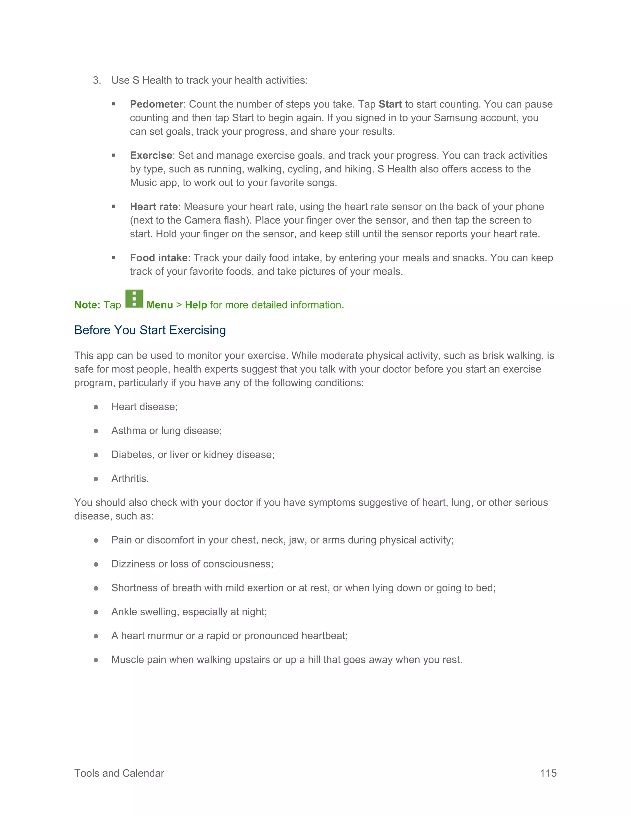 Tools and Calendar 115
3. Use S Health to track your health activities:
 Pedometer: Count the number of steps you take. Tap Start to start counting. You can pause
counting and then tap Start to begin again. If you signed in to your Samsung account, you
can set goals, track your progress, and share your results.
 Exercise: Set and manage exercise goals, and track your progress. You can track activities
by type, such as running, walking, cycling, and hiking. S Health also offers access to the
Music app, to work out to your favorite songs.
 Heart rate: Measure your heart rate, using the heart rate sensor on the back of your phone
(next to the Camera flash). Place your finger over the sensor, and then tap the screen to
start. Hold your finger on the sensor, and keep still until the sensor reports your heart rate.
 Food intake: Track your daily food intake, by entering your meals and snacks. You can keep
track of your favorite foods, and take pictures of your meals.
Note: Tap Menu > Help for more detailed information.
Before You Start Exercising
This app can be used to monitor your exercise. While moderate physical activity, such as brisk walking, is
safe for most people, health experts suggest that you talk with your doctor before you start an exercise
program, particularly if you have any of the following conditions:
● Heart disease;
● Asthma or lung disease;
● Diabetes, or liver or kidney disease;
● Arthritis.
You should also check with your doctor if you have symptoms suggestive of heart, lung, or other serious
disease, such as:
● Pain or discomfort in your chest, neck, jaw, or arms during physical activity;
● Dizziness or loss of consciousness;
● Shortness of breath with mild exertion or at rest, or when lying down or going to bed;
● Ankle swelling, especially at night;
● A heart murmur or a rapid or pronounced heartbeat;
● Muscle pain when walking upstairs or up a hill that goes away when you rest.
 