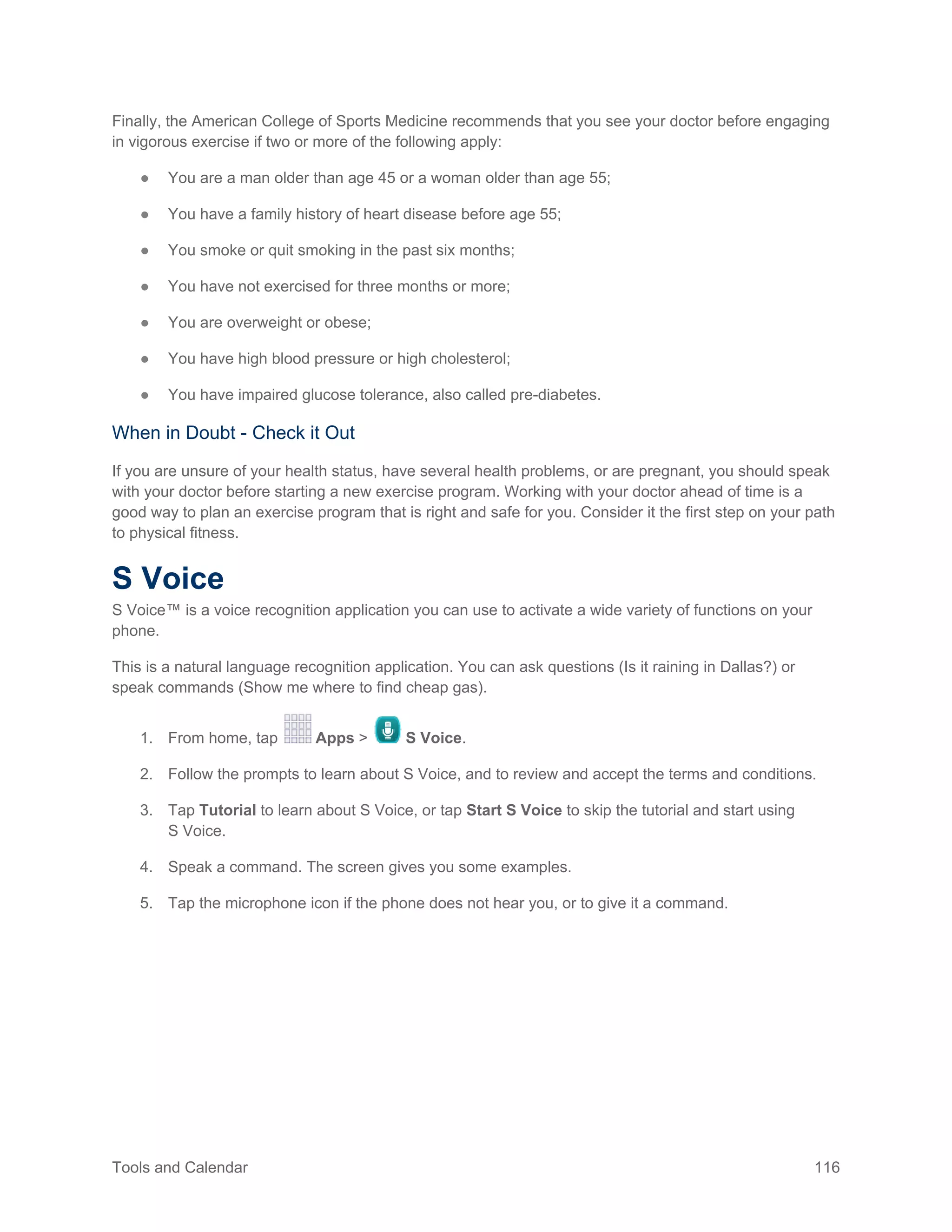 Tools and Calendar 116
Finally, the American College of Sports Medicine recommends that you see your doctor before engaging
in vigorous exercise if two or more of the following apply:
● You are a man older than age 45 or a woman older than age 55;
● You have a family history of heart disease before age 55;
● You smoke or quit smoking in the past six months;
● You have not exercised for three months or more;
● You are overweight or obese;
● You have high blood pressure or high cholesterol;
● You have impaired glucose tolerance, also called pre-diabetes.
When in Doubt - Check it Out
If you are unsure of your health status, have several health problems, or are pregnant, you should speak
with your doctor before starting a new exercise program. Working with your doctor ahead of time is a
good way to plan an exercise program that is right and safe for you. Consider it the first step on your path
to physical fitness.
S Voice
S Voice™ is a voice recognition application you can use to activate a wide variety of functions on your
phone.
This is a natural language recognition application. You can ask questions (Is it raining in Dallas?) or
speak commands (Show me where to find cheap gas).
1. From home, tap Apps > S Voice.
2. Follow the prompts to learn about S Voice, and to review and accept the terms and conditions.
3. Tap Tutorial to learn about S Voice, or tap Start S Voice to skip the tutorial and start using
S Voice.
4. Speak a command. The screen gives you some examples.
5. Tap the microphone icon if the phone does not hear you, or to give it a command.
 