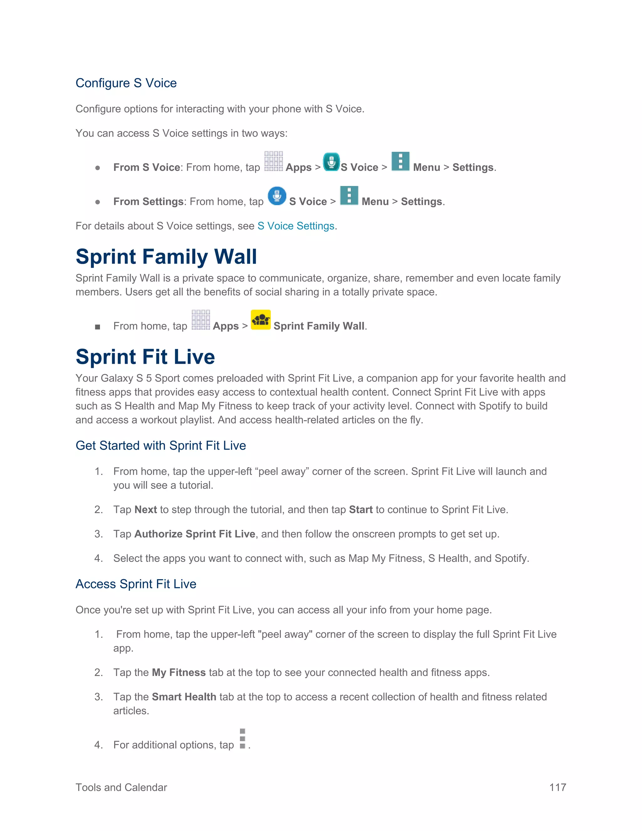Tools and Calendar 117
Configure S Voice
Configure options for interacting with your phone with S Voice.
You can access S Voice settings in two ways:
● From S Voice: From home, tap Apps > S Voice > Menu > Settings.
● From Settings: From home, tap S Voice > Menu > Settings.
For details about S Voice settings, see S Voice Settings.
Sprint Family Wall
Sprint Family Wall is a private space to communicate, organize, share, remember and even locate family
members. Users get all the benefits of social sharing in a totally private space.
■ From home, tap Apps > Sprint Family Wall.
Sprint Fit Live
Your Galaxy S 5 Sport comes preloaded with Sprint Fit Live, a companion app for your favorite health and
fitness apps that provides easy access to contextual health content. Connect Sprint Fit Live with apps
such as S Health and Map My Fitness to keep track of your activity level. Connect with Spotify to build
and access a workout playlist. And access health-related articles on the fly.
Get Started with Sprint Fit Live
1. From home, tap the upper-left “peel away” corner of the screen. Sprint Fit Live will launch and
you will see a tutorial.
2. Tap Next to step through the tutorial, and then tap Start to continue to Sprint Fit Live.
3. Tap Authorize Sprint Fit Live, and then follow the onscreen prompts to get set up.
4. Select the apps you want to connect with, such as Map My Fitness, S Health, and Spotify.
Access Sprint Fit Live
Once you're set up with Sprint Fit Live, you can access all your info from your home page.
1. From home, tap the upper-left "peel away" corner of the screen to display the full Sprint Fit Live
app.
2. Tap the My Fitness tab at the top to see your connected health and fitness apps.
3. Tap the Smart Health tab at the top to access a recent collection of health and fitness related
articles.
4. For additional options, tap .
 