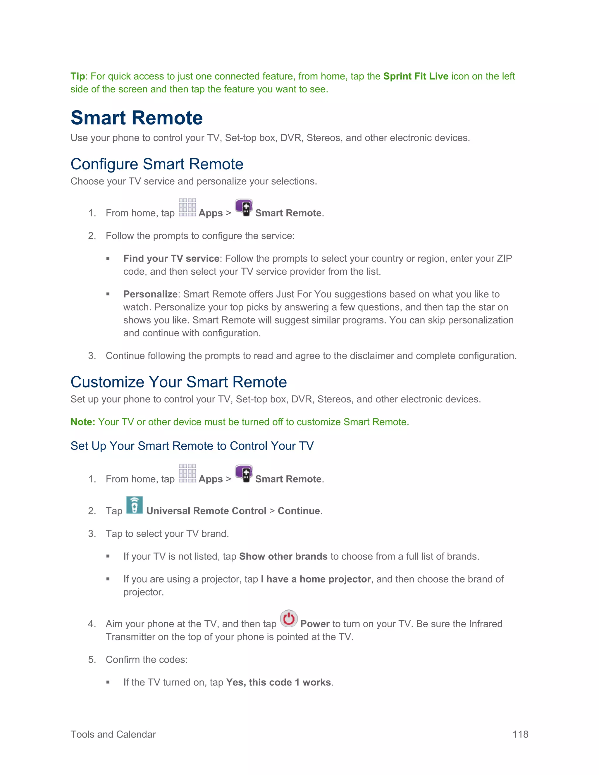 Tools and Calendar 118
Tip: For quick access to just one connected feature, from home, tap the Sprint Fit Live icon on the left
side of the screen and then tap the feature you want to see.
Smart Remote
Use your phone to control your TV, Set-top box, DVR, Stereos, and other electronic devices.
Configure Smart Remote
Choose your TV service and personalize your selections.
1. From home, tap Apps > Smart Remote.
2. Follow the prompts to configure the service:
 Find your TV service: Follow the prompts to select your country or region, enter your ZIP
code, and then select your TV service provider from the list.
 Personalize: Smart Remote offers Just For You suggestions based on what you like to
watch. Personalize your top picks by answering a few questions, and then tap the star on
shows you like. Smart Remote will suggest similar programs. You can skip personalization
and continue with configuration.
3. Continue following the prompts to read and agree to the disclaimer and complete configuration.
Customize Your Smart Remote
Set up your phone to control your TV, Set-top box, DVR, Stereos, and other electronic devices.
Note: Your TV or other device must be turned off to customize Smart Remote.
Set Up Your Smart Remote to Control Your TV
1. From home, tap Apps > Smart Remote.
2. Tap Universal Remote Control > Continue.
3. Tap to select your TV brand.
 If your TV is not listed, tap Show other brands to choose from a full list of brands.
 If you are using a projector, tap I have a home projector, and then choose the brand of
projector.
4. Aim your phone at the TV, and then tap Power to turn on your TV. Be sure the Infrared
Transmitter on the top of your phone is pointed at the TV.
5. Confirm the codes:
 If the TV turned on, tap Yes, this code 1 works.
 
