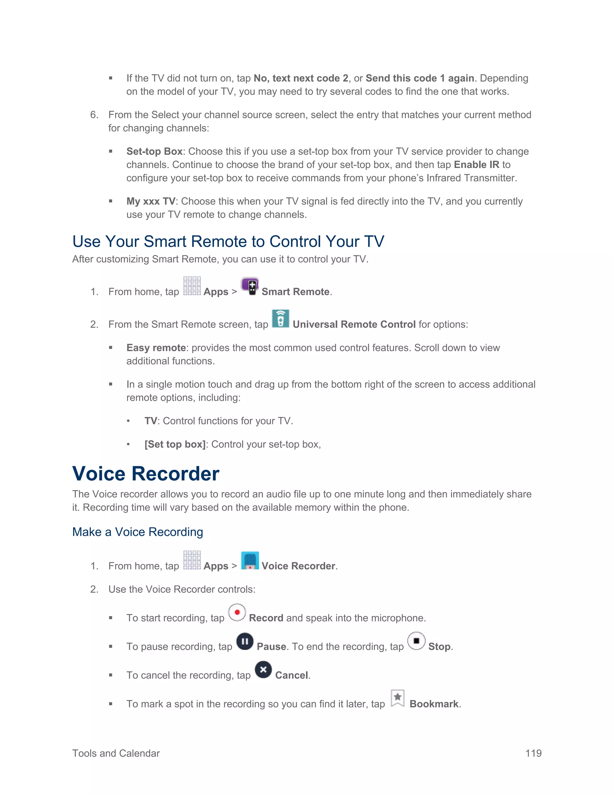 Tools and Calendar 119
 If the TV did not turn on, tap No, text next code 2, or Send this code 1 again. Depending
on the model of your TV, you may need to try several codes to find the one that works.
6. From the Select your channel source screen, select the entry that matches your current method
for changing channels:
 Set-top Box: Choose this if you use a set-top box from your TV service provider to change
channels. Continue to choose the brand of your set-top box, and then tap Enable IR to
configure your set-top box to receive commands from your phone’s Infrared Transmitter.
 My xxx TV: Choose this when your TV signal is fed directly into the TV, and you currently
use your TV remote to change channels.
Use Your Smart Remote to Control Your TV
After customizing Smart Remote, you can use it to control your TV.
1. From home, tap Apps > Smart Remote.
2. From the Smart Remote screen, tap Universal Remote Control for options:
 Easy remote: provides the most common used control features. Scroll down to view
additional functions.
 In a single motion touch and drag up from the bottom right of the screen to access additional
remote options, including:
• TV: Control functions for your TV.
• [Set top box]: Control your set-top box,
Voice Recorder
The Voice recorder allows you to record an audio file up to one minute long and then immediately share
it. Recording time will vary based on the available memory within the phone.
Make a Voice Recording
From home, tap Apps > Voice Recorder.1.
Use the Voice Recorder controls:2.
 To start recording, tap Record and speak into the microphone.
 To pause recording, tap Pause. To end the recording, tap Stop.
 To cancel the recording, tap Cancel.
 To mark a spot in the recording so you can find it later, tap Bookmark.
 