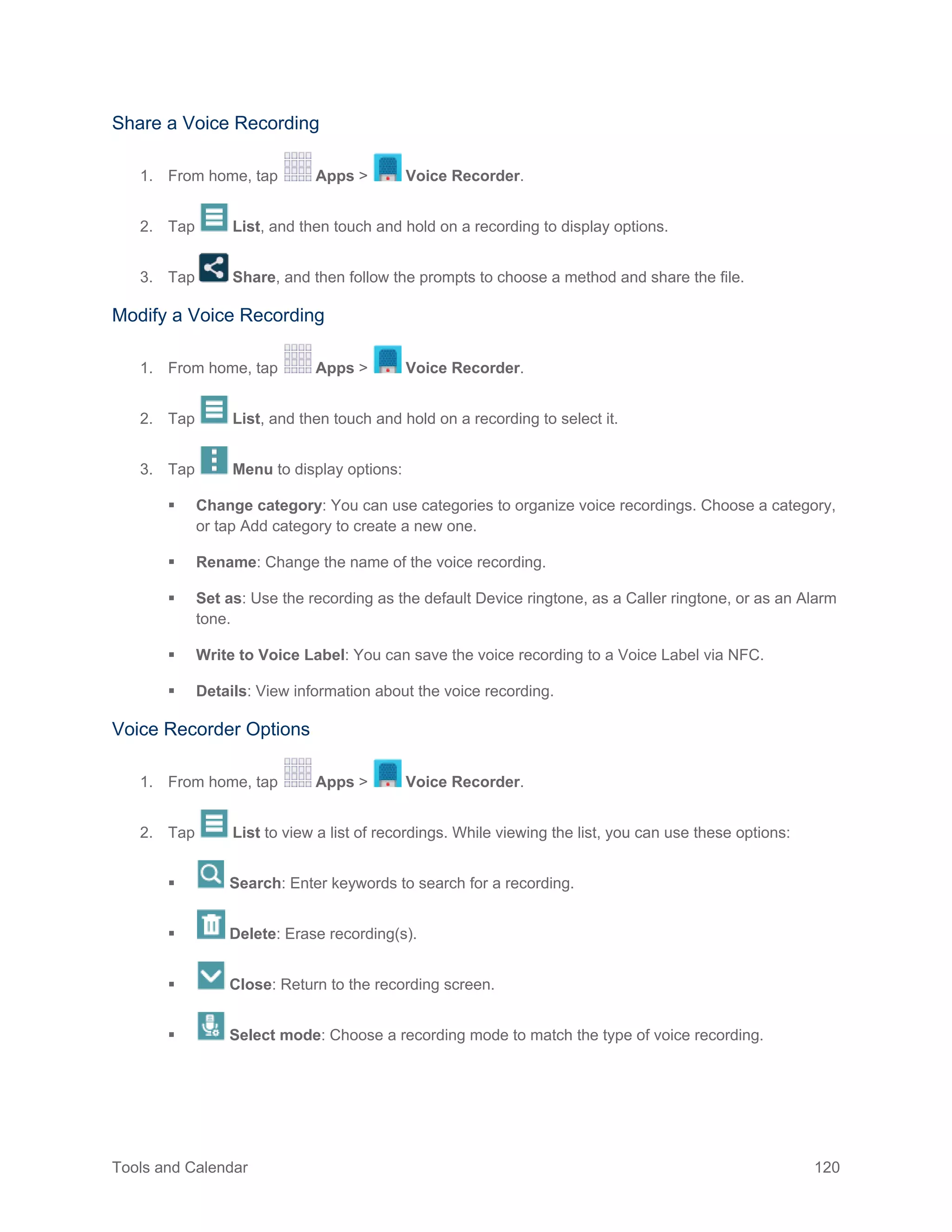 Tools and Calendar 120
Share a Voice Recording
1. From home, tap Apps > Voice Recorder.
2. Tap List, and then touch and hold on a recording to display options.
3. Tap Share, and then follow the prompts to choose a method and share the file.
Modify a Voice Recording
1. From home, tap Apps > Voice Recorder.
2. Tap List, and then touch and hold on a recording to select it.
3. Tap Menu to display options:
 Change category: You can use categories to organize voice recordings. Choose a category,
or tap Add category to create a new one.
 Rename: Change the name of the voice recording.
 Set as: Use the recording as the default Device ringtone, as a Caller ringtone, or as an Alarm
tone.
 Write to Voice Label: You can save the voice recording to a Voice Label via NFC.
 Details: View information about the voice recording.
Voice Recorder Options
1. From home, tap Apps > Voice Recorder.
2. Tap List to view a list of recordings. While viewing the list, you can use these options:
 Search: Enter keywords to search for a recording.
 Delete: Erase recording(s).
 Close: Return to the recording screen.
 Select mode: Choose a recording mode to match the type of voice recording.
 