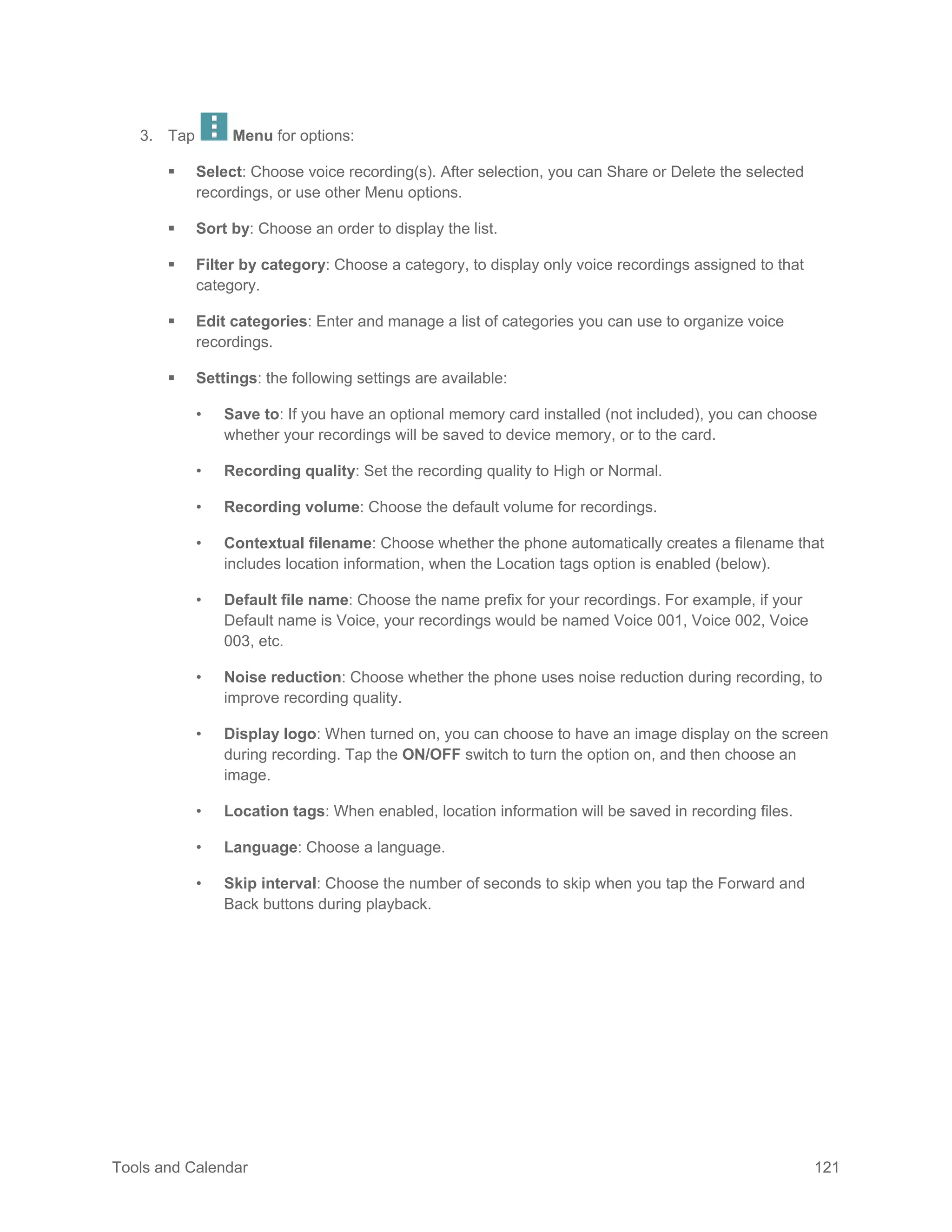Tools and Calendar 121
3. Tap Menu for options:
 Select: Choose voice recording(s). After selection, you can Share or Delete the selected
recordings, or use other Menu options.
 Sort by: Choose an order to display the list.
 Filter by category: Choose a category, to display only voice recordings assigned to that
category.
 Edit categories: Enter and manage a list of categories you can use to organize voice
recordings.
 Settings: the following settings are available:
• Save to: If you have an optional memory card installed (not included), you can choose
whether your recordings will be saved to device memory, or to the card.
• Recording quality: Set the recording quality to High or Normal.
• Recording volume: Choose the default volume for recordings.
• Contextual filename: Choose whether the phone automatically creates a filename that
includes location information, when the Location tags option is enabled (below).
• Default file name: Choose the name prefix for your recordings. For example, if your
Default name is Voice, your recordings would be named Voice 001, Voice 002, Voice
003, etc.
• Noise reduction: Choose whether the phone uses noise reduction during recording, to
improve recording quality.
• Display logo: When turned on, you can choose to have an image display on the screen
during recording. Tap the ON/OFF switch to turn the option on, and then choose an
image.
• Location tags: When enabled, location information will be saved in recording files.
• Language: Choose a language.
• Skip interval: Choose the number of seconds to skip when you tap the Forward and
Back buttons during playback.
 