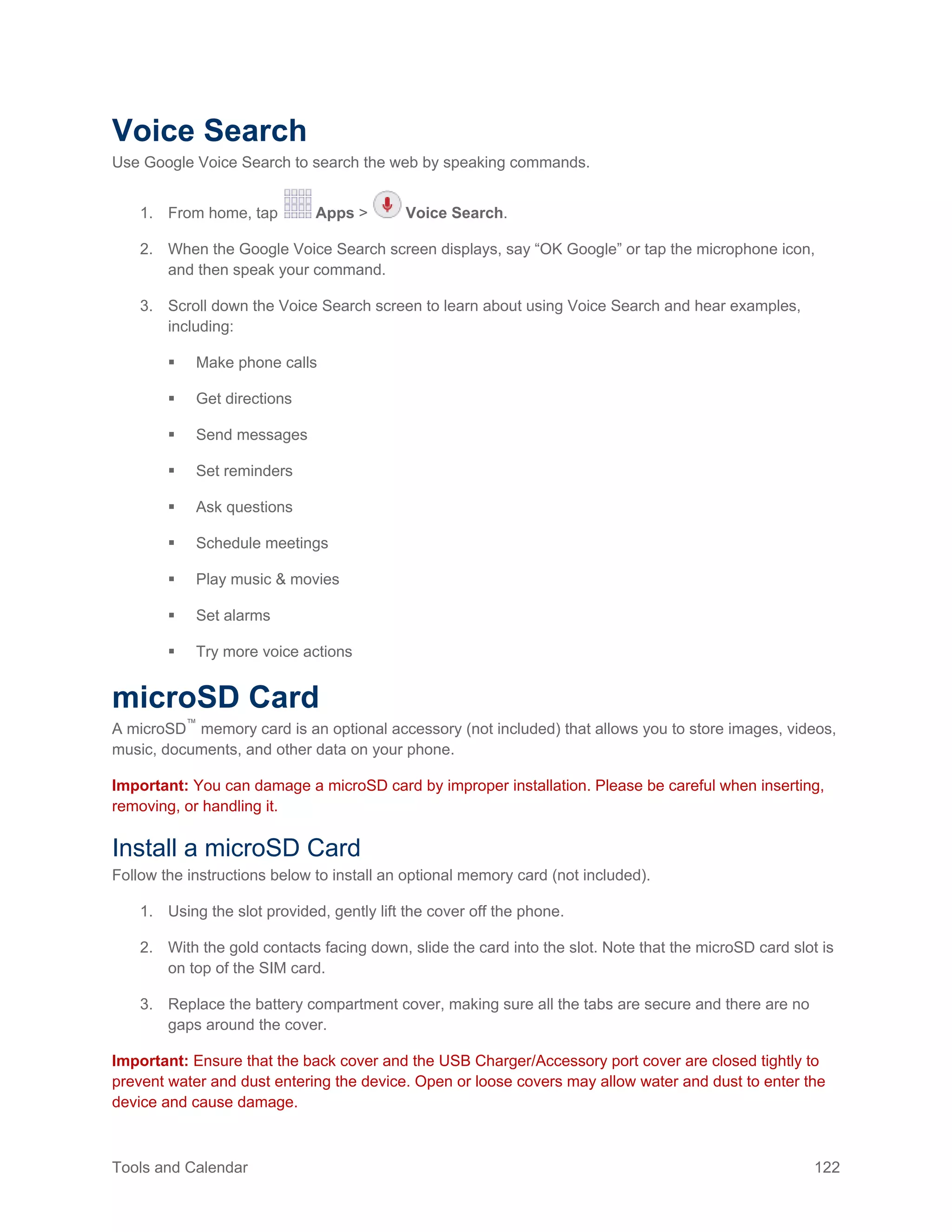 Tools and Calendar 122
Voice Search
Use Google Voice Search to search the web by speaking commands.
1. From home, tap Apps > Voice Search.
2. When the Google Voice Search screen displays, say “OK Google” or tap the microphone icon,
and then speak your command.
3. Scroll down the Voice Search screen to learn about using Voice Search and hear examples,
including:
 Make phone calls
 Get directions
 Send messages
 Set reminders
 Ask questions
 Schedule meetings
 Play music & movies
 Set alarms
 Try more voice actions
microSD Card
A microSD™
memory card is an optional accessory (not included) that allows you to store images, videos,
music, documents, and other data on your phone.
Important: You can damage a microSD card by improper installation. Please be careful when inserting,
removing, or handling it.
Install a microSD Card
Follow the instructions below to install an optional memory card (not included).
1. Using the slot provided, gently lift the cover off the phone.
2. With the gold contacts facing down, slide the card into the slot. Note that the microSD card slot is
on top of the SIM card.
3. Replace the battery compartment cover, making sure all the tabs are secure and there are no
gaps around the cover.
Important: Ensure that the back cover and the USB Charger/Accessory port cover are closed tightly to
prevent water and dust entering the device. Open or loose covers may allow water and dust to enter the
device and cause damage.
 