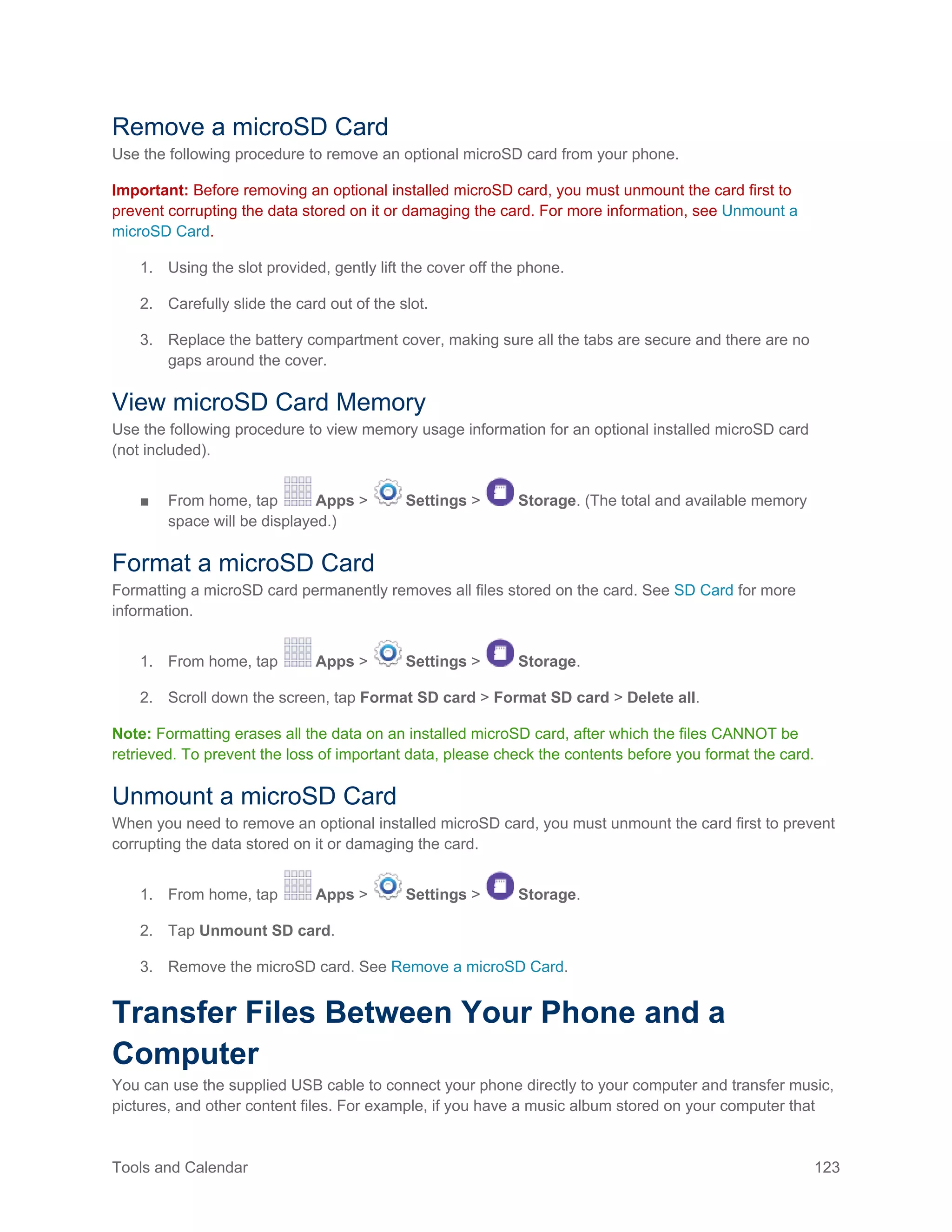 Tools and Calendar 123
Remove a microSD Card
Use the following procedure to remove an optional microSD card from your phone.
Important: Before removing an optional installed microSD card, you must unmount the card first to
prevent corrupting the data stored on it or damaging the card. For more information, see Unmount a
microSD Card.
1. Using the slot provided, gently lift the cover off the phone.
2. Carefully slide the card out of the slot.
3. Replace the battery compartment cover, making sure all the tabs are secure and there are no
gaps around the cover.
View microSD Card Memory
Use the following procedure to view memory usage information for an optional installed microSD card
(not included).
■ From home, tap Apps > Settings > Storage. (The total and available memory
space will be displayed.)
Format a microSD Card
Formatting a microSD card permanently removes all files stored on the card. See SD Card for more
information.
1. From home, tap Apps > Settings > Storage.
2. Scroll down the screen, tap Format SD card > Format SD card > Delete all.
Note: Formatting erases all the data on an installed microSD card, after which the files CANNOT be
retrieved. To prevent the loss of important data, please check the contents before you format the card.
Unmount a microSD Card
When you need to remove an optional installed microSD card, you must unmount the card first to prevent
corrupting the data stored on it or damaging the card.
1. From home, tap Apps > Settings > Storage.
2. Tap Unmount SD card.
3. Remove the microSD card. See Remove a microSD Card.
Transfer Files Between Your Phone and a
Computer
You can use the supplied USB cable to connect your phone directly to your computer and transfer music,
pictures, and other content files. For example, if you have a music album stored on your computer that
 