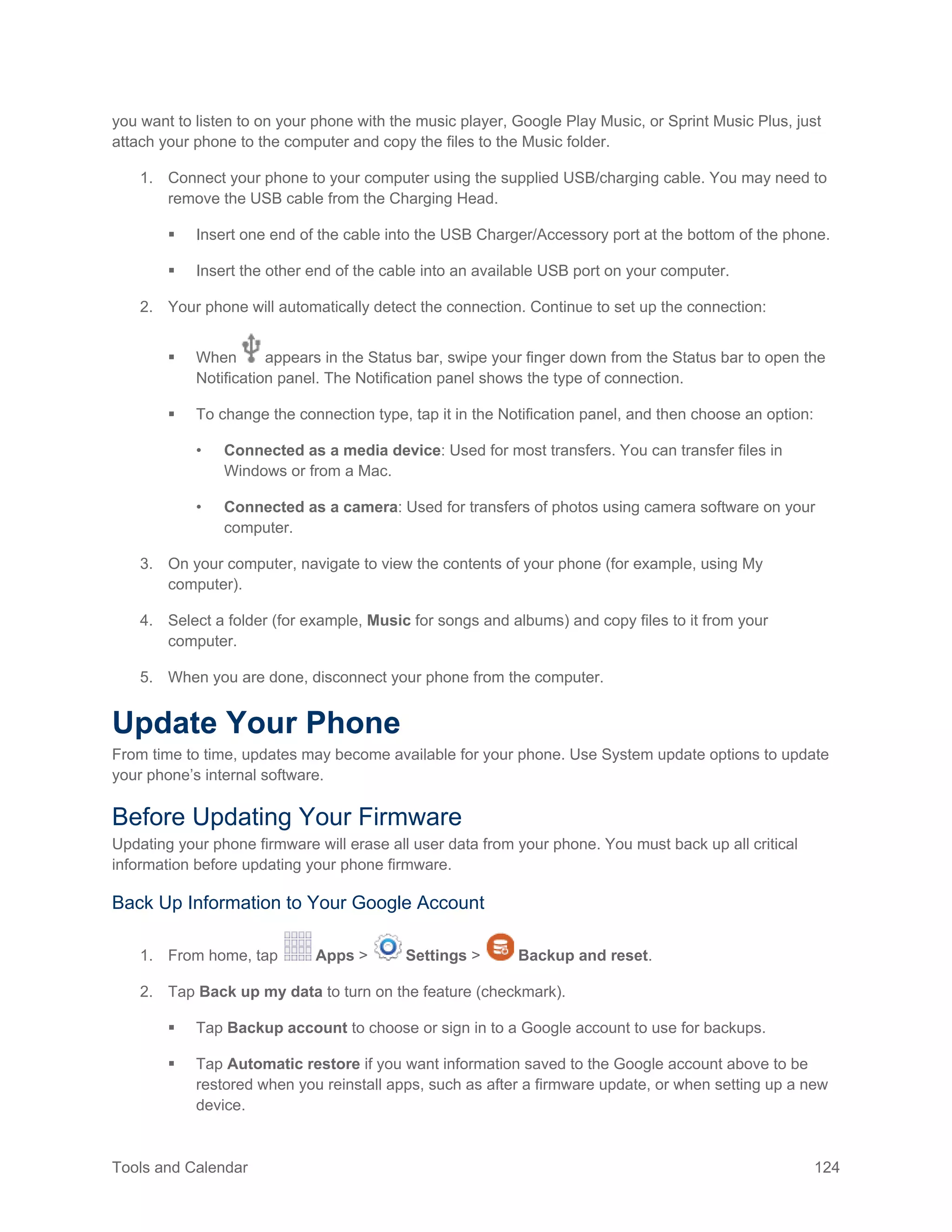 Tools and Calendar 124
you want to listen to on your phone with the music player, Google Play Music, or Sprint Music Plus, just
attach your phone to the computer and copy the files to the Music folder.
1. Connect your phone to your computer using the supplied USB/charging cable. You may need to
remove the USB cable from the Charging Head.
 Insert one end of the cable into the USB Charger/Accessory port at the bottom of the phone.
 Insert the other end of the cable into an available USB port on your computer.
2. Your phone will automatically detect the connection. Continue to set up the connection:
 When appears in the Status bar, swipe your finger down from the Status bar to open the
Notification panel. The Notification panel shows the type of connection.
 To change the connection type, tap it in the Notification panel, and then choose an option:
• Connected as a media device: Used for most transfers. You can transfer files in
Windows or from a Mac.
• Connected as a camera: Used for transfers of photos using camera software on your
computer.
3. On your computer, navigate to view the contents of your phone (for example, using My
computer).
4. Select a folder (for example, Music for songs and albums) and copy files to it from your
computer.
5. When you are done, disconnect your phone from the computer.
Update Your Phone
From time to time, updates may become available for your phone. Use System update options to update
your phone’s internal software.
Before Updating Your Firmware
Updating your phone firmware will erase all user data from your phone. You must back up all critical
information before updating your phone firmware.
Back Up Information to Your Google Account
1. From home, tap Apps > Settings > Backup and reset.
2. Tap Back up my data to turn on the feature (checkmark).
 Tap Backup account to choose or sign in to a Google account to use for backups.
 Tap Automatic restore if you want information saved to the Google account above to be
restored when you reinstall apps, such as after a firmware update, or when setting up a new
device.
 